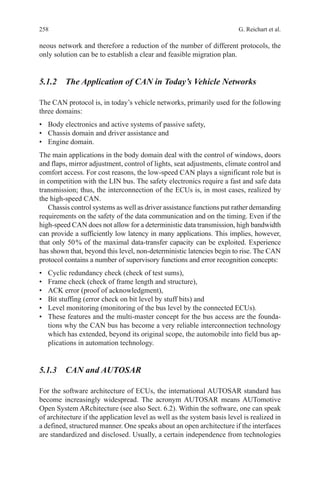 258 G. Reichart et al.
neous network and therefore a reduction of the number of different protocols, the
only solution can be to establish a clear and feasible migration plan.
5.1.2 The Application of CAN in Today’s Vehicle Networks
The CAN protocol is, in today’s vehicle networks, primarily used for the following
three domains:
•	 Body electronics and active systems of passive safety,
•	 Chassis domain and driver assistance and
•	 Engine domain.
The main applications in the body domain deal with the control of windows, doors
and flaps, mirror adjustment, control of lights, seat adjustments, climate control and
comfort access. For cost reasons, the low-speed CAN plays a significant role but is
in competition with the LIN bus. The safety electronics require a fast and safe data
transmission; thus, the interconnection of the ECUs is, in most cases, realized by
the high-speed CAN.
Chassis control systems as well as driver assistance functions put rather demanding
requirements on the safety of the data communication and on the timing. Even if the
high-speed CAN does not allow for a deterministic data transmission, high bandwidth
can provide a sufficiently low latency in many applications. This implies, however,
that only 50 % of the maximal data-transfer capacity can be exploited. Experience
has shown that, beyond this level, non-deterministic latencies begin to rise. The CAN
protocol contains a number of supervisory functions and error recognition concepts:
•	 Cyclic redundancy check (check of test sums),
•	 Frame check (check of frame length and structure),
•	 ACK error (proof of acknowledgment),
•	 Bit stuffing (error check on bit level by stuff bits) and
•	 Level monitoring (monitoring of the bus level by the connected ECUs).
•	 These features and the multi-master concept for the bus access are the founda-
tions why the CAN bus has become a very reliable interconnection technology
which has extended, beyond its original scope, the automobile into field bus ap-
plications in automation technology.
5.1.3 CAN and AUTOSAR
For the software architecture of ECUs, the international AUTOSAR standard has
become increasingly widespread. The acronym AUTOSAR means AUTomotive
Open System ARchitecture (see also Sect. 6.2). Within the software, one can speak
of architecture if the application level as well as the system basis level is realized in
a defined, structured manner. One speaks about an open architecture if the interfaces
are standardized and disclosed. Usually, a certain independence from technologies
 