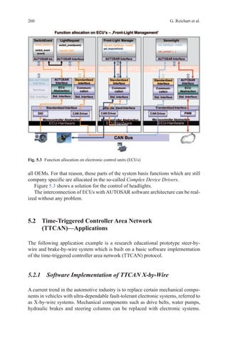 260 G. Reichart et al.
all OEMs. For that reason, those parts of the system basis functions which are still
company specific are allocated in the so-called Complex Device Drivers.
Figure 5.3 shows a solution for the control of headlights.
The interconnection of ECUs with AUTOSAR software architecture can be real-
ized without any problem.
5.2 Time-Triggered Controller Area Network
(TTCAN)—Applications
The following application example is a research educational prototype steer-by-
wire and brake-by-wire system which is built on a basic software implementation
of the time-triggered controller area network (TTCAN) protocol.
5.2.1 Software Implementation of TTCAN X-by-Wire
A current trend in the automotive industry is to replace certain mechanical compo-
nents in vehicles with ultra-dependable fault-tolerant electronic systems, referred to
as X-by-wire systems. Mechanical components such as drive belts, water pumps,
hydraulic brakes and steering columns can be replaced with electronic systems.
Fig. 5.3   Function allocation on electronic control units (ECUs)
 
