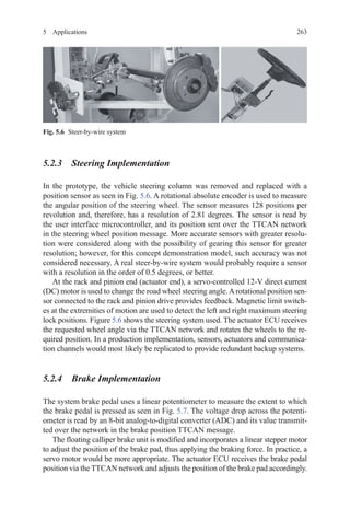 2635 Applications
5.2.3 Steering Implementation
In the prototype, the vehicle steering column was removed and replaced with a
position sensor as seen in Fig. 5.6. A rotational absolute encoder is used to measure
the angular position of the steering wheel. The sensor measures 128 positions per
revolution and, therefore, has a resolution of 2.81 degrees. The sensor is read by
the user interface microcontroller, and its position sent over the TTCAN network
in the steering wheel position message. More accurate sensors with greater resolu-
tion were considered along with the possibility of gearing this sensor for greater
resolution; however, for this concept demonstration model, such accuracy was not
considered necessary. A real steer-by-wire system would probably require a sensor
with a resolution in the order of 0.5 degrees, or better.
At the rack and pinion end (actuator end), a servo-controlled 12-V direct current
(DC) motor is used to change the road wheel steering angle.Arotational position sen-
sor connected to the rack and pinion drive provides feedback. Magnetic limit switch-
es at the extremities of motion are used to detect the left and right maximum steering
lock positions. Figure 5.6 shows the steering system used. The actuator ECU receives
the requested wheel angle via the TTCAN network and rotates the wheels to the re-
quired position. In a production implementation, sensors, actuators and communica-
tion channels would most likely be replicated to provide redundant backup systems.
5.2.4 Brake Implementation
The system brake pedal uses a linear potentiometer to measure the extent to which
the brake pedal is pressed as seen in Fig. 5.7. The voltage drop across the potenti-
ometer is read by an 8-bit analog-to-digital converter (ADC) and its value transmit-
ted over the network in the brake position TTCAN message.
The floating calliper brake unit is modified and incorporates a linear stepper motor
to adjust the position of the brake pad, thus applying the braking force. In practice, a
servo motor would be more appropriate. The actuator ECU receives the brake pedal
position via the TTCAN network and adjusts the position of the brake pad accordingly.
Fig. 5.6   Steer-by-wire system
 