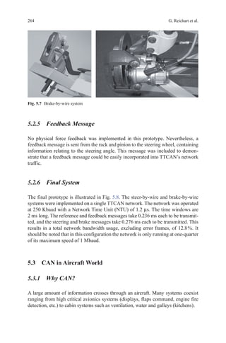 264 G. Reichart et al.
5.2.5 Feedback Message
No physical force feedback was implemented in this prototype. Nevertheless, a
feedback message is sent from the rack and pinion to the steering wheel, containing
information relating to the steering angle. This message was included to demon-
strate that a feedback message could be easily incorporated into TTCAN’s network
traffic.
5.2.6 Final System
The final prototype is illustrated in Fig. 5.8. The steer-by-wire and brake-by-wire
systems were implemented on a single TTCAN network. The network was operated
at 250 Kbaud with a Network Time Unit (NTU) of 1.2 µs. The time windows are
2 ms long. The reference and feedback messages take 0.236 ms each to be transmit-
ted, and the steering and brake messages take 0.276 ms each to be transmitted. This
results in a total network bandwidth usage, excluding error frames, of 12.8 %. It
should be noted that in this configuration the network is only running at one-quarter
of its maximum speed of 1 Mbaud.
5.3 CAN in Aircraft World
5.3.1 Why CAN?
A large amount of information crosses through an aircraft. Many systems coexist
ranging from high critical avionics systems (displays, flaps command, engine fire
detection, etc.) to cabin systems such as ventilation, water and galleys (kitchens).
Fig. 5.7   Brake-by-wire system
 