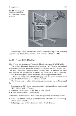 2655 Applications
Networking is already an old story: aircrafts have been using ARINC 429 since
30 years. Why then a change towards a “non-avionics” network as CAN?
5.3.1.1 From ARINC 429 to CAN
First of all, a few words on the Aeronautical Radio Incorporated (ARINC) label:
The Airlines Electronic Engineering Committee (AEEC) is an international
standards organization, comprising major airline operators and other airspace users.
The AEEC establishes consensus-based, voluntary form, fit, function and inter-
face standards that are published by ARINC and are known as ARINC Standards.
ARINC Standards specify the air transport avionics equipment and systems.
ARINC 429 is very well defined and largely used and known communication
system. The first specification was delivered in 1977.
The physical layer is robust to the aeroplane environment and is characterized
by:
•	 Rreturn-to-zero (RZ) bipolar modulation and tri-state modulation consisting of
“HI,” “NULL” and “LO” states,
•	 Nnominal voltages values as described in Table 5.1 and
•	 Cables and nodes with 75 Ω impedance.
Nevertheless, main drawbacks have limited the application and increased wires:
•	 It has a low bit rate, with high-speed operation at 100 kbits/s and low-speed op-
eration around 12 kbits/s.
•	 Labels (equivalent to CAN identifiers) are too strictly defined.
Fig. 5.8   Time-triggered
controller area network
(TTCAN)-based X-by-wire
prototype
 
