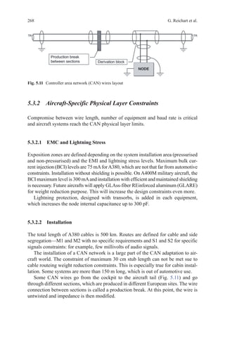 268 G. Reichart et al.
5.3.2 Aircraft-Specific Physical Layer Constraints
Compromise between wire length, number of equipment and baud rate is critical
and aircraft systems reach the CAN physical layer limits.
5.3.2.1 EMC and Lightning Stress
Exposition zones are defined depending on the system installation area (pressurised
and non-pressurised) and the EMI and lightning stress levels. Maximum bulk cur-
rent injection (BCI) levels are 75 mAforA380, which are not that far from automotive
constraints. Installation without shielding is possible. On A400M military aircraft, the
BCI maximum level is 300 mAand installation with efficient and maintained shielding
is necessary. Future aircrafts will apply GLAss-fiber REinforced aluminum (GLARE)
for weight reduction purpose. This will increase the design constraints even more.
Lightning protection, designed with transorbs, is added in each equipment,
which increases the node internal capacitance up to 300 pF.
5.3.2.2 Installation
The total length of A380 cables is 500 km. Routes are defined for cable and side
segregation—M1 and M2 with no specific requirements and S1 and S2 for specific
signals constraints: for example, few millivolts of audio signals.
The installation of a CAN network is a large part of the CAN adaptation to air-
craft world. The constraint of maximum 30 cm stub length can not be met sue to
cable routeing weight reduction constraints. This is especially true for cabin instal-
lation. Some systems are more than 150 m long, which is out of automotive use.
Some CAN wires go from the cockpit to the aircraft tail (Fig. 5.11) and go
through different sections, which are produced in different European sites. The wire
connection between sections is called a production break. At this point, the wire is
untwisted and impedance is then modified.
Fig. 5.11   Controller area network (CAN) wires layout
 