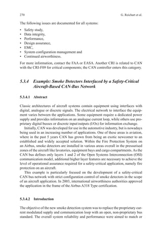 270 G. Reichart et al.
The following issues are documented for all systems:
•	 Safety study,
•	 Data integrity,
•	 Performance,
•	 Design assurance,
•	 EMC,
•	 System configuration management and
•	 Continued airworthiness.
For more information, contact the FAA or EASA. Another CRI is related to CAN
with the CRI-F09 for critical components; the CAN controller enters this category.
5.3.4 Example: Smoke Detectors Interfaced by a Safety-Critical
Aircraft-Based CAN-Bus Network
5.3.4.1 Abstract
Classic architectures of aircraft systems contain equipment using interfaces with
digital, analogue or discrete signals. The electrical network to interface the equip-
ment varies between the applications. Some equipment require a dedicated power
supply and provides information on an analogue current loop, while others use pro-
prietary digital busses or discrete input/outputs (I/Os) for information exchange.
Initially, CAN was developed for use in the automotive industry, but is nowadays
being used in an increasing number of applications. One of these areas is aviation,
where in the past 5 years CAN has grown from being an exotic newcomer to an
established and widely accepted solution. Within the Fire Protection System on
an Airbus, smoke detectors are installed in various areas overall in the pressurised
zones of the aircraft like lavatories, equipment bays and cargo compartments.As the
CAN bus defines only layers 1 and 2 of the Open Systems Interconnection (OSI)
communication model, additional higher layer features are necessary to achieve the
level of operational assurance required for a safety-critical application, namely fire
protection on an aircraft.
This example is particularly focused on the development of a safety-critical
CAN bus network with strict configuration control of smoke detectors in the scope
of an aircraft application. In 2003, international airworthiness authorities approved
the application in the frame of the Airbus A318 Type certification.
5.3.4.2 Introduction
The objective of the new smoke detection system was to replace the proprietary cur-
rent modulated supply and communication loop with an open, non-proprietary bus
standard. The overall system reliability and performance were aimed to match or
 