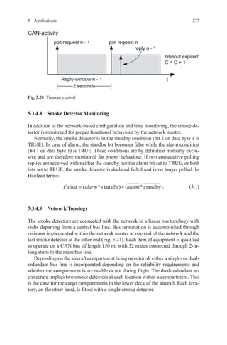 2775 Applications
5.3.4.8 Smoke Detector Monitoring
In addition to the network-based configuration and time monitoring, the smoke de-
tector is monitored for proper functional behaviour by the network master.
Normally, the smoke detector is in the standby condition (bit 2 on data byte 1 is
TRUE). In case of alarm, the standby bit becomes false while the alarm condition
(bit 1 on data byte 1) is TRUE. These conditions are by definition mutually exclu-
sive and are therefore monitored for proper behaviour. If two consecutive polling
replies are received with neither the standby nor the alarm bit set to TRUE, or both
bits set to TRUE, the smoke detector is declared failed and is no longer polled. In
Boolean terms:
Failed alarm s dby alarm s dby= +( * tan ) ( * tan ).(5.1)
5.3.4.9 Network Topology
The smoke detectors are connected with the network in a linear bus topology with
stubs departing from a central bus line. Bus termination is accomplished through
resistors implemented within the network master at one end of the network and the
last smoke detector at the other end (Fig. 5.21). Each item of equipment is qualified
to operate on a CAN bus of length 150 m, with 32 nodes connected through 2-m-
long stubs to the main bus line.
Depending on the aircraft compartment being monitored, either a single- or dual-
redundant bus line is incorporated depending on the reliability requirements and
whether the compartment is accessible or not during flight. The dual-redundant ar-
chitecture implies two smoke detectors at each location within a compartment. This
is the case for the cargo compartments in the lower deck of the aircraft. Each lava-
tory, on the other hand, is fitted with a single smoke detector.
Fig. 5.20   Timeout expired
 