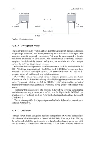 278 G. Reichart et al.
5.3.4.10 Development Process
The safety philosophy in aviation defines quantitative safety objectives and assigns
acceptable probabilities. The overall probability for a failure with catastrophic con-
sequences must be extremely improbable. This must be demonstrated to the air-
worthiness authorities for certification. The demonstration is endorsed through a
complete, detailed and documented safety analysis, which is one of the integral
parts of the software development process.
Guidelines for development of aviation software in the USA are defined in the
DO-178B. Since its production by the RTCA, the DO-178B has become a de facto
standard. The FAA’s Advisory Circular AC20-115B established DO-178B as the
accepted means of certifying all new aviation software.
DO178-B is primarily concerned with development processes. As a result, cer-
tification to DO178-B requires delivery of multiple supporting documents and re-
cords. The quantity of items needed for DO178-B certification, and the amount of
information that they must contain, is determined by the level of certification being
sought.
The higher the consequences of a potential failure of the software (catastrophic,
hazardous-severe, major, minor, or no-effect) are, the higher is the DO178-B cer-
tification level. The levels are from A for the highest certification level through B,
C and D to E.
This aviation-specific development process had to be followed on an equipment
and on a system level.
5.3.4.11 Conclusion
Through clever system design and network management, a CAN bus-based safety-
critical smoke-detection system with deterministic behaviour, capable of fulfilling
the safety and reliability requirements, was developed and approved by airworthi-
ness authorities. The robustness and reliability of CAN in this airborne application
Fig. 5.21   Network topology
 