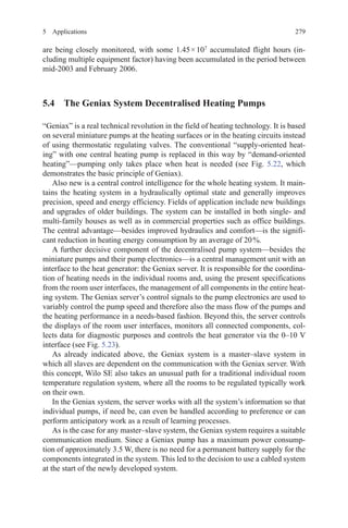 2795 Applications
are being closely monitored, with some 1.45 × 107
accumulated flight hours (in-
cluding multiple equipment factor) having been accumulated in the period between
mid-2003 and February 2006.
5.4 The Geniax System Decentralised Heating Pumps
“Geniax” is a real technical revolution in the field of heating technology. It is based
on several miniature pumps at the heating surfaces or in the heating circuits instead
of using thermostatic regulating valves. The conventional “supply-oriented heat-
ing” with one central heating pump is replaced in this way by “demand-oriented
heating”—pumping only takes place when heat is needed (see Fig. 5.22, which
demonstrates the basic principle of Geniax).
Also new is a central control intelligence for the whole heating system. It main-
tains the heating system in a hydraulically optimal state and generally improves
precision, speed and energy efficiency. Fields of application include new buildings
and upgrades of older buildings. The system can be installed in both single- and
multi-family houses as well as in commercial properties such as office buildings.
The central advantage—besides improved hydraulics and comfort—is the signifi-
cant reduction in heating energy consumption by an average of 20 %.
A further decisive component of the decentralised pump system—besides the
miniature pumps and their pump electronics—is a central management unit with an
interface to the heat generator: the Geniax server. It is responsible for the coordina-
tion of heating needs in the individual rooms and, using the present specifications
from the room user interfaces, the management of all components in the entire heat-
ing system. The Geniax server’s control signals to the pump electronics are used to
variably control the pump speed and therefore also the mass flow of the pumps and
the heating performance in a needs-based fashion. Beyond this, the server controls
the displays of the room user interfaces, monitors all connected components, col-
lects data for diagnostic purposes and controls the heat generator via the 0–10 V
interface (see Fig. 5.23).
As already indicated above, the Geniax system is a master–slave system in
which all slaves are dependent on the communication with the Geniax server. With
this concept, Wilo SE also takes an unusual path for a traditional individual room
temperature regulation system, where all the rooms to be regulated typically work
on their own.
In the Geniax system, the server works with all the system’s information so that
individual pumps, if need be, can even be handled according to preference or can
perform anticipatory work as a result of learning processes.
As is the case for any master–slave system, the Geniax system requires a suitable
communication medium. Since a Geniax pump has a maximum power consump-
tion of approximately 3.5 W, there is no need for a permanent battery supply for the
components integrated in the system. This led to the decision to use a cabled system
at the start of the newly developed system.
 