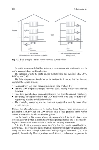 280 G. Reichart et al.
From the many established bus systems, a preselection was made and a bench-
mark was carried out on this selection.
The selection was to be made among the following bus systems: EIB, LON,
BACnet and CAN.
The following reasons finally led to the decision in favour of CAN as the me-
dium for the Geniax system.
•	 Comparatively low costs per communication node of about 1 €,
•	 EIB and LON are partially subject to license costs, leading to node costs of more
than 10 €,
•	 Long-term availability of standardized transceivers from the automotive industry,
•	 The energy-saving functions of the CAN transceiver to be used for further en-
ergy saving at every individual node and
•	 The possibility to develop an exact proprietary protocol to meet the needs of the
Geniax system.
Besides the relatively high costs for the hardware design of each communication
participant, EIB, BACnet and LON already have a fixed protocol format which
cannot be used directly with the Geniax system.
Not the least for this reason, a bus system was selected for the Geniax system
which is adaptable when it comes to speed and protocol format and is also becom-
ing better established in other areas of house and building automation.
After the decision was made to use the CAN bus, the transfer speed had to be
determined. This would implicitly determine the maximum network expansion. By
using low baud rates, a huge expansion of the topology of more than 2,000 m is
possible, theoretically. This expansion exceeds the expected network expansion in
Fig. 5.22   Basic principle—throttle control compared to pump control
 