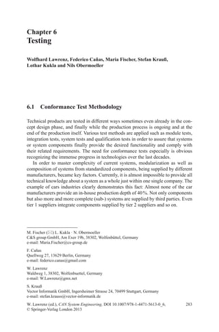 283
Chapter 6
Testing
Wolfhard Lawrenz, Federico Cañas, Maria Fischer, Stefan Krauß,
Lothar Kukla and Nils Obermoeller
W. Lawrenz (ed.), CAN System Engineering, DOI 10.1007/978-1-4471-5613-0_6,
© Springer-Verlag London 2013
M. Fischer () L. Kukla · N. Obermoeller
CS group GmbH, Am Exer 19b, 38302, Wolfenbüttel, Germany
e-mail: Maria.Fischer@cs-group.de
F. Cañas
Quellweg 27, 13629 Berlin, Germany
e-mail: federico.canas@gmail.com
W. Lawrenz
Waldweg 1, 38302, Wolfenbuettel, Germany
e-mail: W.Lawrenz@gmx.net
S. Krauß
Vector Informatik GmbH, Ingersheimer Strasse 24, 70499 Stuttgart, Germany
e-mail: stefan.krauss@vector-informatik.de
6.1  Conformance Test Methodology
Technical products are tested in different ways sometimes even already in the con-
cept design phase, and finally while the production process is ongoing and at the
end of the production itself. Various test methods are applied such as module tests,
integration tests, system tests and qualification tests in order to assure that systems
or system components finally provide the desired functionality and comply with
their related requirements. The need for conformance tests especially is obvious
recognizing the immense progress in technologies over the last decades.
In order to master complexity of current systems, modularization as well as
composition of systems from standardized components, being supplied by different
manufacturers, became key factors. Currently, it is almost impossible to provide all
technical knowledge about a system as a whole just within one single company. The
example of cars industries clearly demonstrates this fact: Almost none of the car
manufacturers provide an in-house production depth of 40 %. Not only components
but also more and more complete (sub-) systems are supplied by third parties. Even
tier 1 suppliers integrate components supplied by tier 2 suppliers and so on.
 