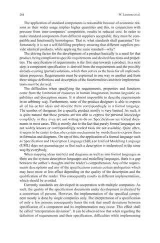 284 W. Lawrenz et al.
The application of standard components is reasonable because of economic rea-
sons as their wider usage implies higher quantities and this, in conjunction with
pressure from inter-companies’ competition, results in reduced cost. In order to
make standard components from different suppliers acceptable, they must be com-
patible and functionally homologous. That is, what standards shall guarantee? Un-
fortunately, it is not a self-fulfilling prophecy ensuring that different suppliers pro-
vide identical products, while applying the same standard—why?
The driving factor for the development of a product basically is a need for that
product, being compliant to specific requirements and desired functions and proper-
ties. The specification of requirements is the first step towards a product. In a next
step, a component specification is derived from the requirements and the possibly
already-existing (partial) solutions, which then serves as the basis for all implemen-
tation processes. Requirements must be expressed in one way or another and from
there unique definitions and description of the functionalities and their implementa-
tions must be derived.
The difficulties when specifying the requirements, properties and functions
come from the limitation of resources in human imagination, human linguistic ca-
pabilities and description means. It is almost impossible to describe requirements
in an arbitrary way. Furthermore, none of the product designers is able to express
all of his or her ideas and describe them correspondingly in a formal language.
The number of designers for a specific product mostly is very limited. As such, it
is quite natural that these persons are not able to express the personal knowledge
completely or they even are not willing to do so. Specifications are textual docu-
ments in most cases. This is mostly due to the fact that purely formal languages are
not widely known or correspondingly needed tools are not available. Quite often,
it seems to be easier to describe certain mechanisms by words than to express them
in formulas and diagrams. On top of this, the application of a formal language such
as Specification and Description Language (SDL) or Unified Modelling Language
(UML) does not guarantee per se that such a description is understood in the same
way by everybody.
When mapping ideas into text and diagrams as well as into formal languages as
there are the system description languages and modelling languages, there is a gap
between the author’s thoughts and the reader’s comprehension. Any of the require-
ments descriptions and any of the specifications contain certain ambiguities which
may have more or less effect depending on the quality of the description and the
qualification of the reader. This consequently results in different implementations,
which should be avoided.
Currently standards are developed in cooperation with multiple companies. As
such, the quality of the specification documents under development is checked by
a consortium of persons. However, the implementation of the specified compo-
nent mostly is done by single companies only. The interpretation of a specification
of only a few persons consequently bares the risk that small deviations between
specification of a component and its implementation may occur. This effect shall
be called “interpretation deviation”. It can be observed too that when regarding the
definition of requirements and their specification, difficulties while implementing
 