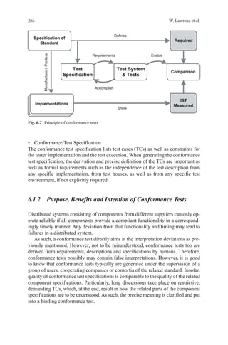 286 W. Lawrenz et al.
•	 Conformance Test Specification
The conformance test specification lists test cases (TCs) as well as constraints for
the tester implementation and the test execution. When generating the conformance
test specification, the derivation and precise definition of the TCs are important as
well as formal requirements such as the independence of the test description from
any specific implementation, from test houses, as well as from any specific test
environment, if not explicitly required.
6.1.2  Purpose, Benefits and Intention of Conformance Tests
Distributed systems consisting of components from different suppliers can only op-
erate reliably if all components provide a compliant functionality in a correspond-
ingly timely manner. Any deviation from that functionality and timing may lead to
failures in a distributed system.
As such, a conformance test directly aims at the interpretation deviations as pre-
viously mentioned. However, not to be misunderstood, conformance tests too are
derived from requirements, descriptions and specifications by humans. Therefore,
conformance tests possibly may contain false interpretations. However, it is good
to know that conformance tests typically are generated under the supervision of a
group of users, cooperating companies or consortia of the related standard. Insofar,
quality of conformance test specifications is comparable to the quality of the related
component specifications. Particularly, long discussions take place on restrictive,
demanding TCs, which, at the end, result in how the related parts of the component
specifications are to be understood. As such, the precise meaning is clarified and put
into a binding conformance test.
Fig. 6.2   Principle of conformance tests
 