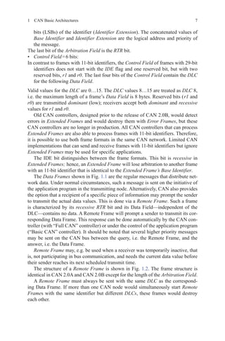 71  CAN Basic Architectures
bits (LSBs) of the identifier ( Identifier Extension). The concatenated values of
Base Identifier and Identifier Extension are the logical address and priority of
the message.
The last bit of the Arbitration Field is the RTR bit.
•	 Control Field = 6 bits:
In contrast to frames with 11-bit identifiers, the Control Field of frames with 29-bit
identifiers does not start with the IDE flag and one reserved bit, but with two
reserved bits, r1 and r0. The last four bits of the Control Field contain the DLC
for the following Data Field.
Valid values for the DLC are 0…15. The DLC values 8…15 are treated as DLC 8,
i.e. the maximum length of a frame’s Data Field is 8 bytes. Reserved bits ( r1 and
r0) are transmitted dominant (low); receivers accept both dominant and recessive
values for r1 and r0.
Old CAN controllers, designed prior to the release of CAN 2.0B, would detect
errors in Extended Frames and would destroy them with Error Frames, but these
CAN controllers are no longer in production. All CAN controllers that can process
Extended Frames are also able to process frames with 11-bit identifiers. Therefore,
it is possible to use both frame formats in the same CAN network. Limited CAN
implementations that can send and receive frames with 11-bit identifiers but ignore
Extended Frames may be used for specific applications.
The IDE bit distinguishes between the frame formats. This bit is recessive in
Extended Frames; hence, an Extended Frame will lose arbitration to another frame
with an 11-bit identifier that is identical to the Extended Frame’s Base Identifier.
The Data Frames shown in Fig. 1.1 are the regular messages that distribute net-
work data. Under normal circumstances, such a message is sent on the initiative of
the application program in the transmitting node. Alternatively, CAN also provides
the option that a recipient of a specific piece of information may prompt the sender
to transmit the actual data values. This is done via a Remote Frame. Such a frame
is characterized by its recessive RTR bit and its Data Field—independent of the
DLC—contains no data. A Remote Frame will prompt a sender to transmit its cor-
responding Data Frame. This response can be done automatically by the CAN con-
troller (with “Full CAN” controller) or under the control of the application program
(“Basic CAN” controller). It should be noted that several higher priority messages
may be sent on the CAN bus between the query, i.e. the Remote Frame, and the
answer, i.e. the Data Frame.
Remote Frame may, e.g. be used when a receiver was temporarily inactive, that
is, not participating in bus communication, and needs the current data value before
their sender reaches its next scheduled transmit time.
The structure of a Remote Frame is shown in Fig. 1.2. The frame structure is
identical in CAN 2.0A and CAN 2.0B except for the length of the Arbitration Field.
A Remote Frame must always be sent with the same DLC as the correspond-
ing Data Frame. If more than one CAN node would simultaneously start Remote
Frames with the same identifier but different DLCs, these frames would destroy
each other.
 