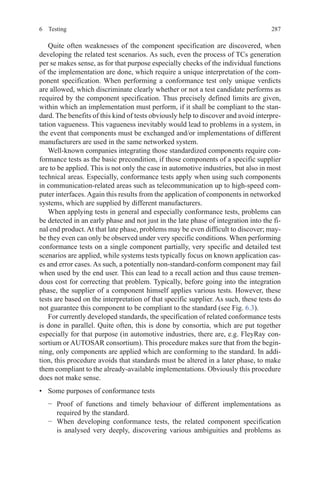 2876 Testing
Quite often weaknesses of the component specification are discovered, when
developing the related test scenarios. As such, even the process of TCs generation
per se makes sense, as for that purpose especially checks of the individual functions
of the implementation are done, which require a unique interpretation of the com-
ponent specification. When performing a conformance test only unique verdicts
are allowed, which discriminate clearly whether or not a test candidate performs as
required by the component specification. Thus precisely defined limits are given,
within which an implementation must perform, if it shall be compliant to the stan-
dard. The benefits of this kind of tests obviously help to discover and avoid interpre-
tation vagueness. This vagueness inevitably would lead to problems in a system, in
the event that components must be exchanged and/or implementations of different
manufacturers are used in the same networked system.
Well-known companies integrating those standardized components require con-
formance tests as the basic precondition, if those components of a specific supplier
are to be applied. This is not only the case in automotive industries, but also in most
technical areas. Especially, conformance tests apply when using such components
in communication-related areas such as telecommunication up to high-speed com-
puter interfaces.Again this results from the application of components in networked
systems, which are supplied by different manufacturers.
When applying tests in general and especially conformance tests, problems can
be detected in an early phase and not just in the late phase of integration into the fi-
nal end product.At that late phase, problems may be even difficult to discover; may-
be they even can only be observed under very specific conditions. When performing
conformance tests on a single component partially, very specific and detailed test
scenarios are applied, while systems tests typically focus on known application cas-
es and error cases. As such, a potentially non-standard-conform component may fail
when used by the end user. This can lead to a recall action and thus cause tremen-
dous cost for correcting that problem. Typically, before going into the integration
phase, the supplier of a component himself applies various tests. However, these
tests are based on the interpretation of that specific supplier. As such, these tests do
not guarantee this component to be compliant to the standard (see Fig. 6.3).
For currently developed standards, the specification of related conformance tests
is done in parallel. Quite often, this is done by consortia, which are put together
especially for that purpose (in automotive industries, there are, e.g. FleyRay con-
sortium or AUTOSAR consortium). This procedure makes sure that from the begin-
ning, only components are applied which are conforming to the standard. In addi-
tion, this procedure avoids that standards must be altered in a later phase, to make
them compliant to the already-available implementations. Obviously this procedure
does not make sense.
•	 Some purposes of conformance tests
−	 Proof of functions and timely behaviour of different implementations as
required by the standard.
−	 When developing conformance tests, the related component specification
is analysed very deeply, discovering various ambiguities and problems as
 