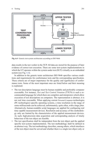 2916 Testing
data results in the test verdict in the TCP. All data are stored for the purpose of later
evidence of correct test execution. There are some test-system implementations in
which the UT operates within the system under test (SUT) virtually as an embedded
system (see Fig. 6.4).
In addition to the generic tester architecture ISO 9646 specifies various condi-
tions and requirements for conformance tests and the corresponding specification.
These criteria are of major importance for the quality and significance of confor-
mance tests. Some of the most important ones are listed below and their meaning
is explained:
•	 The test description language must be human readable and preferably computer
executable. For instance, Test and Test Control Notation (TTCN) is such a re-
commended language for which there are compilers and interpreters which allow
execution of test descriptions on computers. The representation is abstract; it is
not real time executable. When applying current Personal-Computer-technologies
(PC-technologies) specific operating systems, a time resolution in the range of
some milliseconds can be achieved, unfortunately, quite often, with a large jitter.
Alternatively, human-readable script languages are applied for configuring real
time capable measurement devices. Resolution and accuracy of this methodolo-
gy only are limited by the characteristics of the applied measurement devices.
As such, high-precision data acquisition and corresponding analysis of timely
behaviour of the test object are feasible.
•	 The test specification shall be independent from the test object and the applied
specific test-system implementation. The test methodology shall be defined in
an abstract way. The test methodology describes, among others, which interfaces
of the test object must be served and whether there is a single test object only or
  
Fig. 6.4   Generic test-system architecture according to ISO 9646
 