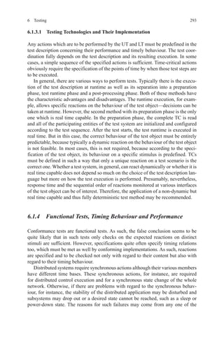 2936 Testing
6.1.3.1  Testing Technologies and Their Implementation
Any actions which are to be performed by the UT and LT must be predefined in the
test description concerning their performance and timely behaviour. The test coor-
dination fully depends on the test description and its resulting execution. In some
cases, a simple sequence of the specified actions is sufficient. Time-critical actions
obviously require the specification of the points of time by when those test steps are
to be executed.
In general, there are various ways to perform tests. Typically there is the execu-
tion of the test description at runtime as well as its separation into a preparation
phase, test runtime phase and a post-processing phase. Both of these methods have
the characteristic advantages and disadvantages. The runtime execution, for exam-
ple, allows specific reactions on the behaviour of the test object—decisions can be
taken at runtime. However, the second method with its preparation phase is the only
one which is real time capable. In the preparation phase, the complete TC is read
and all of the participating entities of the test system are initialized and configured
according to the test sequence. After the test starts, the test runtime is executed in
real time. But in this case, the correct behaviour of the test object must be entirely
predictable, because typically a dynamic reaction on the behaviour of the test object
is not feasible. In most cases, this is not required, because according to the speci-
fication of the test object, its behaviour on a specific stimulus is predefined. TCs
must be defined in such a way that only a unique reaction on a test scenario is the
correct one. Whether a test system, in general, can react dynamically or whether it is
real time capable does not depend so much on the choice of the test description lan-
guage but more on how the test execution is performed. Presumably, nevertheless,
response time and the sequential order of reactions monitored at various interfaces
of the test object can be of interest. Therefore, the application of a non-dynamic but
real time capable and thus fully deterministic test method may be recommended.
6.1.4  Functional Tests, Timing Behaviour and Performance
Conformance tests are functional tests. As such, the false conclusion seems to be
quite likely that in such tests only checks on the expected reactions on distinct
stimuli are sufficient. However, specifications quite often specify timing relations
too, which must be met as well by conforming implementations. As such, reactions
are specified and to be checked not only with regard to their content but also with
regard to their timing behaviour.
Distributed systems require synchronous actions although their various members
have different time bases. These synchronous actions, for instance, are required
for distributed control execution and for a synchronous state change of the whole
network. Otherwise, if there are problems with regard to the synchronous behav-
iour, for instance, the stability of the distributed application may be disturbed and
subsystems may drop out or a desired state cannot be reached, such as a sleep or
power-down state. The reasons for such failures may come from any one of the
 