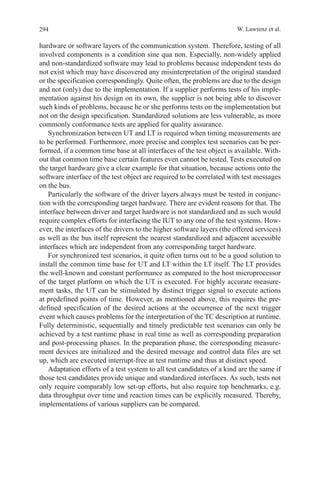294 W. Lawrenz et al.
hardware or software layers of the communication system. Therefore, testing of all
involved components is a condition sine qua non. Especially, non-widely applied
and non-standardized software may lead to problems because independent tests do
not exist which may have discovered any misinterpretation of the original standard
or the specification correspondingly. Quite often, the problems are due to the design
and not (only) due to the implementation. If a supplier performs tests of his imple-
mentation against his design on its own, the supplier is not being able to discover
such kinds of problems, because he or she performs tests on the implementation but
not on the design specification. Standardized solutions are less vulnerable, as more
commonly conformance tests are applied for quality assurance.
Synchronization between UT and LT is required when timing measurements are
to be performed. Furthermore, more precise and complex test scenarios can be per-
formed, if a common time base at all interfaces of the test object is available. With-
out that common time base certain features even cannot be tested. Tests executed on
the target hardware give a clear example for that situation, because actions onto the
software interface of the test object are required to be correlated with test messages
on the bus.
Particularly the software of the driver layers always must be tested in conjunc-
tion with the corresponding target hardware. There are evident reasons for that. The
interface between driver and target hardware is not standardized and as such would
require complex efforts for interfacing the IUT to any one of the test systems. How-
ever, the interfaces of the drivers to the higher software layers (the offered services)
as well as the bus itself represent the nearest standardized and adjacent accessible
interfaces which are independent from any corresponding target hardware.
For synchronized test scenarios, it quite often turns out to be a good solution to
install the common time base for UT and LT within the LT itself. The LT provides
the well-known and constant performance as compared to the host microprocessor
of the target platform on which the UT is executed. For highly accurate measure-
ment tasks, the UT can be stimulated by distinct trigger signal to execute actions
at predefined points of time. However, as mentioned above, this requires the pre-
defined specification of the desired actions at the occurrence of the next trigger
event which causes problems for the interpretation of the TC description at runtime.
Fully deterministic, sequentially and timely predictable test scenarios can only be
achieved by a test runtime phase in real time as well as corresponding preparation
and post-processing phases. In the preparation phase, the corresponding measure-
ment devices are initialized and the desired message and control data files are set
up, which are executed interrupt-free at test runtime and thus at distinct speed.
Adaptation efforts of a test system to all test candidates of a kind are the same if
those test candidates provide unique and standardized interfaces. As such, tests not
only require comparably low set-up efforts, but also require top benchmarks, e.g.
data throughput over time and reaction times can be explicitly measured. Thereby,
implementations of various suppliers can be compared.
  
 