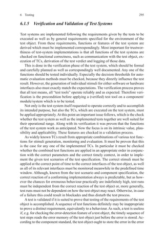 2956 Testing
6.1.5  Verification and Validation of Test Systems
Test systems are implemented following the requirements given by the tests to be
executed as well as by general requirements specified for the environment of the
test object. From these requirements, functions or features of the test system are
derived which must be implemented correspondingly. Most important for trustwor-
thiness of test-system implementations is that all functions of the test systems are
checked on functional correctness, such as communication with the test object, ex-
ecution of TCs, derivation of the test verdict and logging of those data.
This is done in the verification phase of the test system, which should be formal
and carefully planned as well as correspondingly well documented. Any one of the
functions should be tested individually. Especially the decision thresholds for auto-
matic evaluation methods must be checked, because they directly influence the test
result. However, the generation of individual stimuli for either software or hardware
interfaces also must exactly match the expectations. The verification process proves
that all test means, all “test tools” operate reliably and as expected. Therefore veri-
fication is the precondition before applying a (verified) test tool on a component/
module/system which is to be tested.
Not only is the test system itself requested to operate correctly and to accomplish
its intended purpose, but also the TCs, which are executed on the test system, must
be applied appropriately.At this point an important issue follows, which is the check
whether the test system as well as the implemented tests together are well suited for
their operational range. Along with its verification it was proven that the functions
of the test system work as anticipated. Now the focus is on its intrinsic value, plau-
sibility and applicability. These features are checked in a validation process.
As widely known TCs result from appropriate combinations of various test func-
tions for stimuli generation, monitoring and evaluation. It must be proven that this
is the case for any one of the implemented TCs. In particular it must be checked
whether the combined test functions are applied in an appropriate order in conjunc-
tion with the correct parameters and the correct timely context, in order to imple-
ment the given test scenarios of the test specification. The correct stimuli must be
applied at the correct point of time to the correct interfaces of the test object, as well
as all of its relevant interfaces must be monitored meanwhile in the predefined time
window. Although, known from the test scenario and component specification, the
correct reaction of a conforming implementation always is predictable, but as how-
ever the chances for erroneous behaviour practically are indefinitely high, test runs
must be independent from the correct reaction of the test object or, more generally,
test runs must not be dependent on how the test object may react. Otherwise, in case
of a failure this could result in blockades and thus disturb the test process.
A test is validated if it is suited to prove that testing of the requirements of the test
object is accomplished. A sequence of test functions definitely may be inappropriate
to prove a distinct requirement, equivalently to a behaviour. As such, a test is useless
if, e.g. for checking the error-detection feature of a test object, the timely sequence of
test steps reads the error memory of the test object just before the error is stored. Ac-
cording to the component standard, the test object ought to store the error in the error
  
 