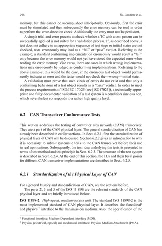 296 W. Lawrenz et al.
memory, but this cannot be accomplished anticipatorily. Obviously, first the error
must be stimulated and then subsequently the error memory can be read in order
to perform the error-detection check. Additionally the entry must not be persistent.
A simple trial-and-error process to check whether a TC with a test pattern can be
successfully applied is not suited for a validation process. If, as described above, a
test does not adhere to an appropriate sequence of test steps or initial states are not
checked, tests erroneously may lead to a “fail” or “pass” verdict. Referring to the
example, a standard conforming implementation erroneously would result a “fail”
only because the error memory would not yet have stored the expected error when
reading the error memory. Vice versa, there are cases in which wrong implementa-
tions may erroneously be judged as conforming implementations. Referring to the
above example, this would be the case, if the erroneous test object would perma-
nently indicate an error and the tester would not check the—wrong—initial state.
A validation must prove that such kinds of errors do not exist and that only a
conforming behaviour of a test object results in a “pass” verdict. In order to meet
the process requirements of ISO/IEC 17025 (see [ISO17025]), a technically appro-
priate and fully documented validation of a test system is a condition sine qua non,
which nevertheless corresponds to a rather high quality level.
6.2  CAN Transceiver Conformance Tests
This section addresses the testing of controller area network (CAN) transceiver.
They are a part of the CAN physical layer. The general standardization of CAN has
already been described in earlier sections. In Sect. 6.2.1, first the standardization of
physical layer of CAN will be discussed. Section 6.2.2 gives an introduction to why
it is necessary to submit systematic tests to the CAN transceiver before their use
in real applications. Subsequently, the test idea underlying the tests is presented in
terms of test method and test principle in Sect. 6.2.3. The structure of the test system
is described in Sect. 6.2.4. At the end of this section, the TCs and their focal points
for different CAN transceiver implementations are described in Sect. 6.2.5.
6.2.1  Standardization of the Physical Layer of CAN
For a general history and standardization of CAN, see the sections before.
The parts 2, 3 and 5 of the ISO 11 898 are the relevant standards of the CAN
physical layer and are briefly introduced below.
ISO 11898-2: High-speed, medium-access unit The standard ISO 11898-2 is the
most implemented standard of CAN physical layer. It describes the functional1
and physical2
interface to the transmission medium. Also, the specification of the
1 
Functional interface: Medium-Dependent Interface (MDI).
2 
Physical (electrical, optical) and mechanical interface: Physical Medium Attachment (PMA).
 
