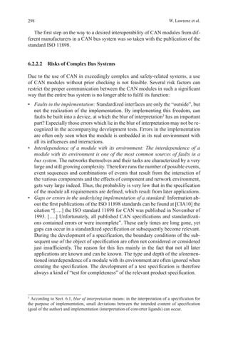 298 W. Lawrenz et al.
The first step on the way to a desired interoperability of CAN modules from dif-
ferent manufacturers in a CAN bus system was so taken with the publication of the
standard ISO 11898.
6.2.2.2  Risks of Complex Bus Systems
Due to the use of CAN in exceedingly complex and safety-related systems, a use
of CAN modules without prior checking is not feasible. Several risk factors can
restrict the proper communication between the CAN modules in such a significant
way that the entire bus system is no longer able to fulfil its function:
•	 Faults in the implementation: Standardized interfaces are only the “outside”, but
not the realization of the implementation. By implementing this freedom, can
faults be built into a device, at which the blur of interpretation3
has an important
part? Especially those errors which lie in the blur of interpretation may not be re-
cognized in the accompanying development tests. Errors in the implementation
are often only seen when the module is embedded in its real environment with
all its influences and interactions.
•	 Interdependence of a module with its environment: The interdependence of a
module with its environment is one of the most common sources of faults in a
bus system. The networks themselves and their tasks are characterized by a very
large and still growing complexity. Therefore runs the number of possible events,
event sequences and combinations of events that result from the interaction of
the various components and the effects of component and network environment,
gets very large indeed. Thus, the probability is very low that in the specification
of the module all requirements are defined, which result from later applications.
•	 Gaps or errors in the underlying implementation of a standard: Information ab-
out the first publications of the ISO 11898 standards can be found at [CIA10] the
citation “[….] the ISO standard 11898 for CAN was published in November of
1993. [….] Unfortunately, all published CAN specifications and standardizati-
ons contained errors or were incomplete”. These early times are long gone, yet
gaps can occur in a standardized specification or subsequently become relevant.
During the development of a specification, the boundary conditions of the sub-
sequent use of the object of specification are often not considered or considered
just insufficiently. The reason for this lies mainly in the fact that not all later
applications are known and can be known. The type and depth of the aforemen-
tioned interdependence of a module with its environment are often ignored when
creating the specification. The development of a test specification is therefore
always a kind of “test for completeness” of the relevant product specification.
3 
According to Sect. 6.1, blur of interpretation means: in the interpretation of a specification for
the purpose of implementation, small deviations between the intended content of specification
(goal of the author) and implementation (interpretation of converter ligands) can occur.
  
 