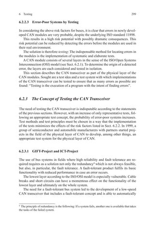 2996 Testing
6.2.2.3  Error-Poor Systems by Testing
In considering the above risk factors for buses, it is clear that errors in newly devel-
oped CAN modules are very probable, despite the underlying ISO standard 11898.
This results in a high risk potential with possibly dramatic consequences. This
risk potential can be reduced by detecting the errors before the modules are used in
their real environment.
The solution is therefore testing: The indispensable method for locating errors in
the modules is the implementation of systematic and elaborate tests.
A CAN module consists of several layers in the sense of the ISO/Open Systems
Interconnection (OSI) model (see Sect. 6.2.1). To determine the origin of a detected
error, the layers are each considered and tested in isolation.
This section describes the CAN transceiver as part of the physical layer of the
CAN modules. Sought are a test idea and a test system with which implementations
of the CAN transceiver can be tested to ensure that as many errors as possible are
found: “Testing is the execution of a program with the intent of finding errors”.
6.2.3  The Concept of Testing the CAN Transceiver
The need of testing the CAN transceiver is indisputable according to the statements
of the previous sections. However, with an increase of only representative tests, fol-
lowing an appropriate test concept, the probability of error-poor systems increases.
Test methods and test principles must be chosen in a way that the implementation
of the tests minimizes the effects of the risk factors listed in Sect. 6.2.2. In 1999, a
group of semiconductor and automobile manufacturers with partners started proj-
ects in the field of the physical layer of CAN to develop, among other things, an
appropriate test system for the physical layer of CAN.
6.2.3.1  GIFT-Project and ICT-Project
The use of bus systems in fields where high reliability and fault tolerance are re-
quired requires as a solution not only the redundancy4
which is not always feasible,
but also, in particular, the fault tolerance. A fault-tolerant product fulfils its basic
functionality with reduced performance in case an error occurs.
The lowest layer according to the ISO/OSI model is especially vulnerable. Cable
breaks and short circuits can have a momentous effect on the functionality of the
lowest layer and ultimately on the whole system.
The need for a fault-tolerant bus system led to the development of a low-speed
CAN transceiver that includes a fault-tolerant concept and is able to automatically
4 
The principle of redundancy is the following: If a system fails, another one is available that takes
the tasks of the failed system.
 