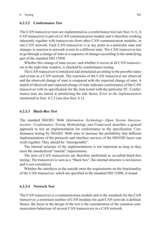 3016 Testing
6.2.3.2  Conformance Test
The CAN transceiver tests are implemented as a conformance test (see Sect. 6.1). A
CAN transceiver is part of a CAN communication module and is therefore working
inherently together with transceivers from other CAN communication modules, in
one CAN network. Each CAN transceiver is at any point in a particular state and
changes in reaction to network events in a different state. The CAN transceiver has
to go through a change of state or a sequence of changes according to the underlying
part of the standard ISO 11898.
Whether this change of state occurs, and whether it occurs at all CAN transceiv-
ers at the right time window, is checked by conformance testing.
The CAN transceiver is initialized and stimulated according to the possible states
and events in a CAN network. The reactions of the CAN transceiver are observed
and the observed change of state is compared with the expected change of state. A
match of observed and expected change of state indicates conformance of the CAN
transceiver with its specification for the item tested with the particular TC. Confor-
mance tests are aimed at minimizing the risk factor, Error in the implementation
mentioned in Sect. 6.2.2 (see also Sect. 6.1).
6.2.3.3  Black-Box Test
The standard ISO/IEC 9646 Information Technology—Open System Intercon-
nection—Conformance Testing Methodology and Framework describes a general
approach to test an implementation for conformance to the specification. Con-
formance testing by ISO/IEC 9646 aims to increase the probability that different
implementations of the protocols and interface services of the ISO/OSI layers can
work together. They should be “interoperable”.
The internal structure of the implementations is not important as long as they
meet the standardized “outside” requirements.
The tests of CAN transceivers are therefore performed as so-called black-box
testing: The transceiver is seen as a “black box”; the internal structure is not known
and is not considered.
Whether the interfaces to the outside meet the requirements on the functionality
of the CAN transceiver, which are specified in the standard ISO 11898, is tested.
6.2.3.4  Network Test
The CAN transceiver is a communication module and in the standards for the CAN
transceiver, a minimum number of CAN modules for each CAN network is defined.
Hence, the focus in the design of the test is the consideration of the common com-
munication behaviour of several CAN transceivers in a CAN network.
 