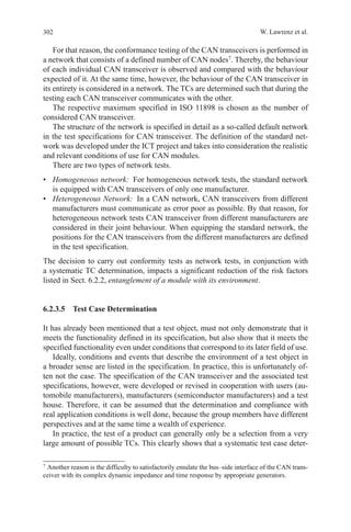 302 W. Lawrenz et al.
For that reason, the conformance testing of the CAN transceivers is performed in
a network that consists of a defined number of CAN nodes7
. Thereby, the behaviour
of each individual CAN transceiver is observed and compared with the behaviour
expected of it. At the same time, however, the behaviour of the CAN transceiver in
its entirety is considered in a network. The TCs are determined such that during the
testing each CAN transceiver communicates with the other.
The respective maximum specified in ISO 11898 is chosen as the number of
considered CAN transceiver.
The structure of the network is specified in detail as a so-called default network
in the test specifications for CAN transceiver. The definition of the standard net-
work was developed under the ICT project and takes into consideration the realistic
and relevant conditions of use for CAN modules.
There are two types of network tests.
•	 Homogeneous network:  For homogeneous network tests, the standard network
is equipped with CAN transceivers of only one manufacturer.
•	 Heterogeneous Network:  In a CAN network, CAN transceivers from different
manufacturers must communicate as error poor as possible. By that reason, for
heterogeneous network tests CAN transceiver from different manufacturers are
considered in their joint behaviour. When equipping the standard network, the
positions for the CAN transceivers from the different manufacturers are defined
in the test specification.
The decision to carry out conformity tests as network tests, in conjunction with
a systematic TC determination, impacts a significant reduction of the risk factors
listed in Sect. 6.2.2, entanglement of a module with its environment.
6.2.3.5  Test Case Determination
It has already been mentioned that a test object, must not only demonstrate that it
meets the functionality defined in its specification, but also show that it meets the
specified functionality even under conditions that correspond to its later field of use.
Ideally, conditions and events that describe the environment of a test object in
a broader sense are listed in the specification. In practice, this is unfortunately of-
ten not the case. The specification of the CAN transceiver and the associated test
specifications, however, were developed or revised in cooperation with users (au-
tomobile manufacturers), manufacturers (semiconductor manufacturers) and a test
house. Therefore, it can be assumed that the determination and compliance with
real application conditions is well done, because the group members have different
perspectives and at the same time a wealth of experience.
In practice, the test of a product can generally only be a selection from a very
large amount of possible TCs. This clearly shows that a systematic test case deter-
7 
Another reason is the difficulty to satisfactorily emulate the bus–side interface of the CAN trans-
ceiver with its complex dynamic impedance and time response by appropriate generators.
 