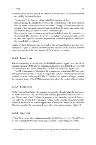 3056 Testing
communications defined exactly. In addition, the structure of the standard network
is specified by further definitions:
•	 The types of CAN lines, topology and cable lengths are defined.
•	 During testing, the standard network nodes communicate with each other. In
this, each node communicates with each node. The type of communications and
content of the messages communicated are defined the same way as the order
and the time delay, in which each node sends messages.
•	 During several tests, errors are generated and the behaviour of the transceivers is
checked out. The position of the errors in the default network is defined exactly.
•	 In some tests, a ground shift must be generated; realization, position and value of
the ground shift are defined.
Details of these definitions can be found in the test specification for each CAN
transceiver. Figure 6.6 shows schematically the structure of the standard network
using the example of the CAN low-speed CAN transceiver testing.
6.2.4.2  Upper Tester
Via the—according to the layers of the ISO/OSI model—“upper” interface of the
standard network (IUT), the UT manages and controls the standard network with
the therein-contained nodes and thus has the function of the next higher layer.
The UT offers services11
that allow the selection and initiation of different types
of ring communication or of single messages. The status of communication and the
standard network can be queried. The UT initiates and monitors changes between
the operating modes of the CAN transceivers and allows the readout of these modes.
6.2.4.3  Lower Tester
At the “bottom” interface of the standard network the LT undertakes the function of
the next lower layer. The LT controls the technical peripherals within the test sys-
tem. The services of the LT allow the generation and control of various defined er-
rors and of the ground shift. The supply voltage can be controlled and, for example,
a resistor decade for the defined application of ohmic bus loads can be switched.
Also the control of the measuring devices takes place via the services of the LT.
6.2.4.4 Supervisor
UT and LT are controlled and coordinated by the TCP (see Fig. 6.4). The TCP is in
the test system for CAN transceiver realized as the so-called Supervisor (SV).
11 
Details of these services can be found in the test specification for each CAN transceiver.
 
