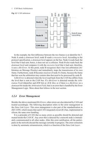 91  CAN Basic Architectures
In the example, the first difference between the two frames is at identifier bit 7.
Node A sends a dominant level, node B sends a recessive level. According to the
protocol specification, a dominant level appears on the bus. Node A reads back the
level that it had sent; hence, it does not see a collision. Node B also reads back the
dominant level and compares it with the recessive level that it had sent; therefore,
it sees a Bit-Error. At this point, node B recognizes that it has lost arbitration (Ar-
bitration on Message Priority) and immediately stops the transmission of its own
frame. Furthermore, node B becomes receiver of node A’s frame, because the frame
that has won the arbitration may contain data that need to be processed by node B.
A Bit-Error is detected when the level read back from the CAN bus differs from
the level that is sent to the CAN bus. If a Bit-Error is detected outside the Arbi-
tration Field (Identifier and RTR bit) or ACK Slot, or if there is a Bit-Error on a
dominant bit inside the Arbitration Field, that is an error that is handled by the Error
Management Logic. More about that follows in the next section.
1.2.4 Error Management
Besides the above-mentioned Bit-Errors, other errors are also detected by CAN and
treated accordingly. The following description refers to the error management in
the Data Link Layer. This error management is also part of the standardization in
ISO 11898, which means that each CAN integrated circuit (IC) has, implemented in
silicon, the same error handling.
It is a principle of CAN that as many errors as possible should be detected and
treated inside the CAN IC. Any error that is detected by a network node is immedi-
ately communicated to all other nodes. After this error notification, all the partici-
pants in the network discard the message currently in progress. The error correction
is done by automatic retransmission, which is a function of the Data Link Layer.
Fig. 1.3   CAN arbitration
 