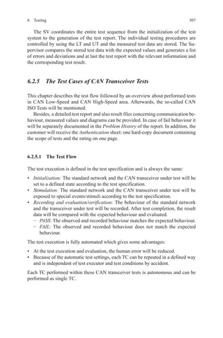 3076 Testing
The SV coordinates the entire test sequence from the initialization of the test
system to the generation of the test report. The individual testing procedures are
controlled by using the LT and UT and the measured test data are stored. The Su-
pervisor compares the stored test data with the expected values and generates a list
of errors and deviations and at last the test report with the relevant information and
the corresponding test result.
6.2.5  The Test Cases of CAN Transceiver Tests
This chapter describes the test flow followed by an overview about performed tests
in CAN Low-Speed and CAN High-Speed area. Afterwards, the so-called CAN
ISO Tests will be mentioned.
Besides, a detailed test report and also result files concerning communication be-
haviour, measured values and diagrams can be provided. In case of fail behaviour it
will be separately documented in the Problem History of the report. In addition, the
customer will receive the Authentication sheet: one hard-copy document containing
the scope of tests and the rating on one page.
6.2.5.1  The Test Flow
The test execution is defined in the test specification and is always the same:
•	 Initialization: The standard network and the CAN transceiver under test will be
set to a defined state according to the test specification.
•	 Stimulation: The standard network and the CAN transceiver under test will be
exposed to special events/stimuli according to the test specification.
•	 Recording and evaluation/verification: The behaviour of the standard network
and the transceiver under test will be recorded. After test completion, the result
data will be compared with the expected behaviour and evaluated.
−	 PASS: The observed and recorded behaviour matches the expected behaviour.
−	 FAIL: The observed and recorded behaviour does not match the expected
behaviour.
The test execution is fully automated which gives some advantages:
•	 At the test execution and evaluation, the human error will be reduced.
•	 Because of the automatic test settings, each TC can be repeated in a defined way
and is independent of test executor and test conditions by accident.
Each TC performed within these CAN transceiver tests is autonomous and can be
performed as single TC.
 