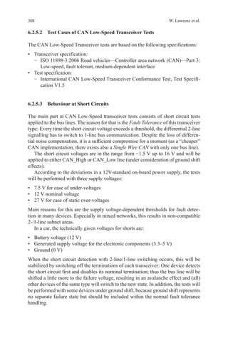 308 W. Lawrenz et al.
6.2.5.2  Test Cases of CAN Low-Speed Transceiver Tests
The CAN Low-Speed Transceiver tests are based on the following specifications:
•	 Transceiver specification:
−	 ISO 11898-3:2006 Road vehicles—Controller area network (CAN)—Part 3:
Low-speed, fault tolerant, medium-dependent interface
•	 Test specification:
−	 International CAN Low-Speed Transceiver Conformance Test, Test Specifi-
cation V1.5
6.2.5.3  Behaviour at Short Circuits
The main part at CAN Low-Speed transceiver tests consists of short circuit tests
applied to the bus lines. The reason for that is the Fault Tolerance of this transceiver
type: Every time the short circuit voltage exceeds a threshold, the differential 2-line
signalling has to switch to 1-line bus communication. Despite the loss of differen-
tial noise compensation, it is a sufficient compromise for a moment (as a “cheaper”
CAN implementation, there exists also a Single Wire CAN with only one bus line).
The short circuit voltages are in the range from −1.5 V up to 16 V and will be
applied to either CAN_High or CAN_Low line (under consideration of ground shift
effects).
According to the deviations in a 12V-standard on-board power supply, the tests
will be performed with three supply voltages:
•	 7.5 V for case of under-voltages
•	 12 V nominal voltage
•	 27 V for case of static over-voltages
Main reasons for this are the supply voltage-dependent thresholds for fault detec-
tion in many devices. Especially in mixed networks, this results in non-compatible
2-/1-line subnet areas.
In a car, the technically given voltages for shorts are:
•	 Battery voltage (12 V)
•	 Generated supply voltage for the electronic components (3.3–5 V)
•	 Ground (0 V)
When the short circuit detection with 2-line/1-line switching occurs, this will be
stabilized by switching off the terminations of each transceiver: One device detects
the short circuit first and disables its nominal termination; thus the bus line will be
shifted a little more to the failure voltage, resulting in an avalanche effect and (all)
other devices of the same type will switch to the new state. In addition, the tests will
be performed with some devices under ground shift, because ground shift represents
no separate failure state but should be included within the normal fault tolerance
handling.
 