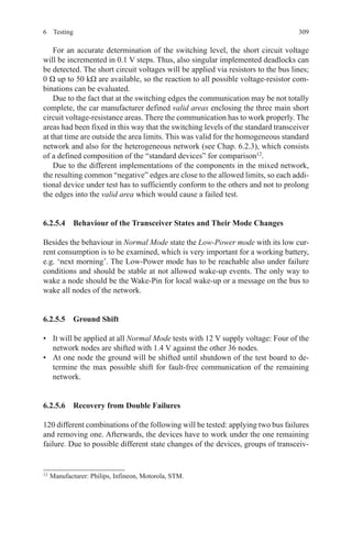 3096 Testing
For an accurate determination of the switching level, the short circuit voltage
will be incremented in 0.1 V steps. Thus, also singular implemented deadlocks can
be detected. The short circuit voltages will be applied via resistors to the bus lines;
0 Ω up to 50 kΩ are available, so the reaction to all possible voltage-resistor com-
binations can be evaluated.
Due to the fact that at the switching edges the communication may be not totally
complete, the car manufacturer defined valid areas enclosing the three main short
circuit voltage-resistance areas. There the communication has to work properly. The
areas had been fixed in this way that the switching levels of the standard transceiver
at that time are outside the area limits. This was valid for the homogeneous standard
network and also for the heterogeneous network (see Chap. 6.2.3), which consists
of a defined composition of the “standard devices” for comparison12
.
Due to the different implementations of the components in the mixed network,
the resulting common “negative” edges are close to the allowed limits, so each addi-
tional device under test has to sufficiently conform to the others and not to prolong
the edges into the valid area which would cause a failed test.
6.2.5.4  Behaviour of the Transceiver States and Their Mode Changes
Besides the behaviour in Normal Mode state the Low-Power mode with its low cur-
rent consumption is to be examined, which is very important for a working battery,
e.g. ‘next morning’. The Low-Power mode has to be reachable also under failure
conditions and should be stable at not allowed wake-up events. The only way to
wake a node should be the Wake-Pin for local wake-up or a message on the bus to
wake all nodes of the network.
6.2.5.5  Ground Shift
•	 It will be applied at all Normal Mode tests with 12 V supply voltage: Four of the
network nodes are shifted with 1.4 V against the other 36 nodes.
•	 At one node the ground will be shifted until shutdown of the test board to de-
termine the max possible shift for fault-free communication of the remaining
network.
6.2.5.6  Recovery from Double Failures
120 different combinations of the following will be tested: applying two bus failures
and removing one. Afterwards, the devices have to work under the one remaining
failure. Due to possible different state changes of the devices, groups of transceiv-
12 
Manufacturer: Philips, Infineon, Motorola, STM.
 