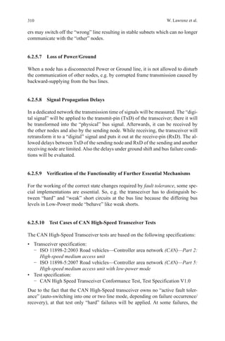 310 W. Lawrenz et al.
ers may switch off the “wrong” line resulting in stable subnets which can no longer
communicate with the “other” nodes.
6.2.5.7  Loss of Power/Ground
When a node has a disconnected Power or Ground line, it is not allowed to disturb
the communication of other nodes, e.g. by corrupted frame transmission caused by
backward-supplying from the bus lines.
6.2.5.8  Signal Propagation Delays
In a dedicated network the transmission time of signals will be measured. The “digi-
tal signal” will be applied to the transmit-pin (TxD) of the transceiver; there it will
be transformed into the “physical” bus signal. Afterwards, it can be received by
the other nodes and also by the sending node. While receiving, the transceiver will
retransform it to a “digital” signal and puts it out at the receive-pin (RxD). The al-
lowed delays between TxD of the sending node and RxD of the sending and another
receiving node are limited. Also the delays under ground shift and bus failure condi-
tions will be evaluated.
6.2.5.9  Verification of the Functionality of Further Essential Mechanisms
For the working of the correct state changes required by fault tolerance, some spe-
cial implementations are essential. So, e.g. the transceiver has to distinguish be-
tween “hard” and “weak” short circuits at the bus line because the differing bus
levels in Low-Power mode “behave” like weak shorts.
6.2.5.10  Test Cases of CAN High-Speed Transceiver Tests
The CAN High-Speed Transceiver tests are based on the following specifications:
•	 Transceiver specification:
−	 ISO 11898-2:2003 Road vehicles—Controller area network (CAN)—Part 2:
High-speed medium access unit
−	 ISO 11898-5:2007 Road vehicles—Controller area network (CAN)—Part 5:
High-speed medium access unit with low-power mode
•	 Test specification:
−	 CAN High Speed Transceiver Conformance Test, Test Specification V1.0
Due to the fact that the CAN High-Speed transceiver owns no “active fault toler-
ance” (auto-switching into one or two line mode, depending on failure occurrence/
recovery), at that test only “hard” failures will be applied. At some failures, the
 