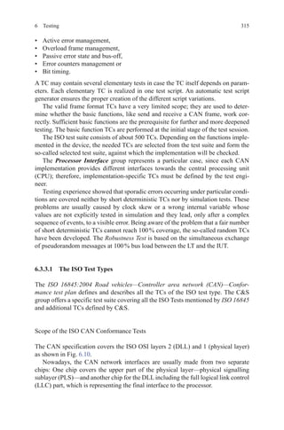3156 Testing
•	 Active error management,
•	 Overload frame management,
•	 Passive error state and bus-off,
•	 Error counters management or
•	 Bit timing.
A TC may contain several elementary tests in case the TC itself depends on param-
eters. Each elementary TC is realized in one test script. An automatic test script
generator ensures the proper creation of the different script variations.
The valid frame format TCs have a very limited scope; they are used to deter-
mine whether the basic functions, like send and receive a CAN frame, work cor-
rectly. Sufficient basic functions are the prerequisite for further and more deepened
testing. The basic function TCs are performed at the initial stage of the test session.
The ISO test suite consists of about 500 TCs. Depending on the functions imple-
mented in the device, the needed TCs are selected from the test suite and form the
so-called selected test suite, against which the implementation will be checked.
The Processor Interface group represents a particular case, since each CAN
implementation provides different interfaces towards the central processing unit
(CPU); therefore, implementation-specific TCs must be defined by the test engi-
neer.
Testing experience showed that sporadic errors occurring under particular condi-
tions are covered neither by short deterministic TCs nor by simulation tests. These
problems are usually caused by clock skew or a wrong internal variable whose
values are not explicitly tested in simulation and they lead, only after a complex
sequence of events, to a visible error. Being aware of the problem that a fair number
of short deterministic TCs cannot reach 100 % coverage, the so-called random TCs
have been developed. The Robustness Test is based on the simultaneous exchange
of pseudorandom messages at 100 % bus load between the LT and the IUT.
6.3.3.1  The ISO Test Types
The ISO 16845:2004 Road vehicles—Controller area network (CAN)—Confor-
mance test plan defines and describes all the TCs of the ISO test type. The CS
group offers a specific test suite covering all the ISO Tests mentioned by ISO 16845
and additional TCs defined by CS.
Scope of the ISO CAN Conformance Tests
The CAN specification covers the ISO OSI layers 2 (DLL) and 1 (physical layer)
as shown in Fig. 6.10.
Nowadays, the CAN network interfaces are usually made from two separate
chips: One chip covers the upper part of the physical layer—physical signalling
sublayer (PLS)—and another chip for the DLL including the full logical link control
(LLC) part, which is representing the final interface to the processor.
 