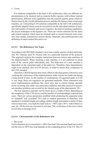 3176 Testing
For solutions comparable to the basic CAN architecture, there are different im-
plementations to be checked such as transmit buffer registers with/without internal
prioritization, different write capabilities onto the transmit register queue which in-
fluence heavily the overall arbitration process and thus the latency times of message
transfers, etc. Concerning CAN solutions comparable to the full CAN architecture,
specifically adapted checks must be executed to test the individual solution of struc-
ture and number of transmit and receive registers, the kind of masking capabilities,
the access techniques to the registers, etc. There are various solutions for the status
and control registers which must be checked such as receive/transmit error coun-
ters, time stamps, transmission success checks, interrupts, non-unified position and
definition of status/control bits and so on.
6.3.3.3  The Robustness Test Types
According to the ISO 9646 standard, a test suite usually consists of short determin-
istic TCs whereas each TC focuses only on a particular function of the protocol.
This approach neglects the complex interaction between various state machines of
the implementation. When checking a state machine, it is not sufficient to check
each of the various paths individually only. The behaviour of a state machine is
dependent on the sequential order of the paths too. Therefore, these dependencies
ought to be checked, also in CAN devices, in order to ensure their compliance to
the CAN standard.
Therefore, CS Group has done many efforts to develop generic robustness tests
verifying the correctness of the implementation under various bus loads and during
a long period of time. As the number of combinations of sequential paths in CAN
is very large, these test sequences are generated randomly. These robustness tests
cover implementation problems like clock skew due to critical timing, sporadic
errors occurring only under very particular conditions and other protocol or proces-
sor-interface problems not covered by the limited scope of the deterministic TCs.
The test sequences typically run for hours up to a couple of days, depending on
the complexity of the CAN device and the number of correspondingly required tests
cases. There are various parameters modified while producing the sequential order
of “standard” and “extended” TCs such as random generation of identifiers with
standard or extended length and coding, random length and random content of data,
various baud rates, very high bus load such as ~100 % and ≥ 50 %, with/without er-
rors, etc. All the tests are executed in real time. The verification of the tests is done
in real time at message level.
6.3.3.4  Characteristics of the Robustness Test
•	 Bus Load
Each robustness test is executed at ≤ 100 % bus load. The maximal baud rate used to
run the tests at 100 % bus load depends on the computing power of the UT. The UT
 
