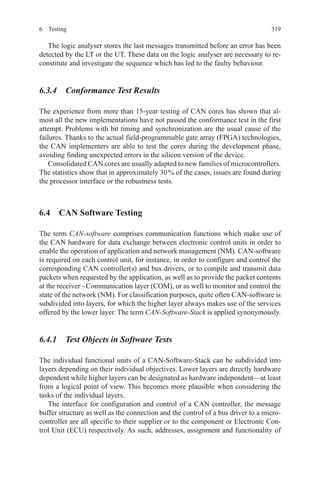 3196 Testing
The logic analyser stores the last messages transmitted before an error has been
detected by the LT or the UT. These data on the logic analyser are necessary to re-
constitute and investigate the sequence which has led to the faulty behaviour.
6.3.4  Conformance Test Results
The experience from more than 15-year testing of CAN cores has shown that al-
most all the new implementations have not passed the conformance test in the first
attempt. Problems with bit timing and synchronization are the usual cause of the
failures. Thanks to the actual field-programmable gate array (FPGA) technologies,
the CAN implementers are able to test the cores during the development phase,
avoiding finding unexpected errors in the silicon version of the device.
Consolidated CAN cores are usually adapted to new families of microcontrollers.
The statistics show that in approximately 30 % of the cases, issues are found during
the processor interface or the robustness tests.
6.4  CAN Software Testing
The term CAN-software comprises communication functions which make use of
the CAN hardware for data exchange between electronic control units in order to
enable the operation of application and network management (NM). CAN-software
is required on each control unit, for instance, in order to configure and control the
corresponding CAN controller(s) and bus drivers, or to compile and transmit data
packets when requested by the application, as well as to provide the packet contents
at the receiver - Communication layer (COM), or as well to monitor and control the
state of the network (NM). For classification purposes, quite often CAN-software is
subdivided into layers, for which the higher layer always makes use of the services
offered by the lower layer. The term CAN-Software-Stack is applied synonymously.
6.4.1  Test Objects in Software Tests
The individual functional units of a CAN-Software-Stack can be subdivided into
layers depending on their individual objectives. Lower layers are directly hardware
dependent while higher layers can be designated as hardware independent—at least
from a logical point of view. This becomes more plausible when considering the
tasks of the individual layers.
The interface for configuration and control of a CAN controller, the message
buffer structure as well as the connection and the control of a bus driver to a micro-
controller are all specific to their supplier or to the component or Electronic Con-
trol Unit (ECU) respectively. As such, addresses, assignment and functionality of
 