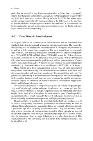 3216 Testing
preferably to standardize any hardware-independent software layers, to specify
clearly their functions and interfaces. As such, no further adaptation is required for
any individual application purpose. Merely software for ECU abstraction layers
and driver layers cannot be fully standardized due to the differences in the hardware
to be controlled and the varying functionalities and options of it. Nevertheless, the
basic functionality as well as the minimum interface towards the higher software
layers can be standardized (see Fig. 6.11).
6.4.2  Trend Towards Standardization
In the past, software for communication functions often was not developed from
standards but often from scratch always for each new application. The reason for
that certainly was the need to save limited resources of the applied micro-controller
as well as to differentiate from competitors. The trend started from non-standard-
ized solutions, then moving from partial standardization of specific components
(e.g. OSEK/VDX COM and NM, where OSEK/VDX stands for “Offene Systeme
und deren Schnittstellen für die Elektronik im Kraftfahrzeug / Vehicle Distributed
eXecutive”) and customer-specific guidelines as well as quasi-standards of auto-
motive manufacturers (e.g., BMW-kernel) towards open and customer-independent
standards (e.g., Automotive Open System Architecture, AUTOSAR) in the future.
Many benefits arise from standardization such as reuse of once implemented
components, substitution ability of standardized software modules by different sup-
pliers, comparability and long-term reduction of development time and cost. The
generalized applicability of a software module in conjunction with its included par-
tially complex functions which may not even be needed in specific applications,
however, implies the drawback of increased resources consumption, bigger com-
plexity and higher development cost.
Obviously standardization of components only pays off if those components pro-
vide a sufficiently high quality and thus a broad market acceptance and long life-
time. A solution, which due to its high complexity hardly can be handled, and which
despite of the application of standards does not meet the goals of exchangeability
and comparability or which frequently fails, will not prevail the market, which is
characterized by an enormous cost pressure and high-quality requirements.
Therefore, the key is quality of the generated standard software modules as well
as their exchangeability, correctness, performance and comparability. In order to
safeguard these characteristics standardized tests are required which must provide
a preferably high level of quality at reasonable costs. Only this prevents a com-
plex system, consisting of various software modules, which typically are sourced
by different suppliers, from having a correspondingly high risk of failures which,
after the integration phase, are even difficult to be reproduced and localized. This
finally turns out to be a very costly task if and even if the erroneous module(s) can
be identified at all.
 