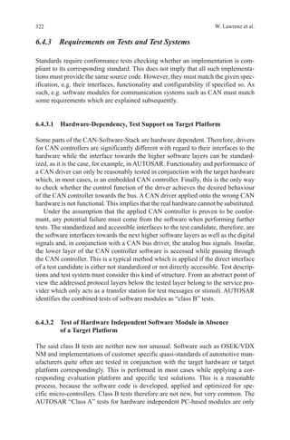 322 W. Lawrenz et al.
6.4.3  Requirements on Tests and Test Systems
Standards require conformance tests checking whether an implementation is com-
pliant to its corresponding standard. This does not imply that all such implementa-
tions must provide the same source code. However, they must match the given spec-
ification, e.g. their interfaces, functionality and configurability if specified so. As
such, e.g. software modules for communication systems such as CAN must match
some requirements which are explained subsequently.
6.4.3.1  Hardware-Dependency, Test Support on Target Platform
Some parts of the CAN-Software-Stack are hardware dependent. Therefore, drivers
for CAN controllers are significantly different with regard to their interfaces to the
hardware while the interface towards the higher software layers can be standard-
ized, as it is the case, for example, in AUTOSAR. Functionality and performance of
a CAN driver can only be reasonably tested in conjunction with the target hardware
which, in most cases, is an embedded CAN controller. Finally, this is the only way
to check whether the control function of the driver achieves the desired behaviour
of the CAN controller towards the bus. A CAN driver applied onto the wrong CAN
hardware is not functional. This implies that the real hardware cannot be substituted.
Under the assumption that the applied CAN controller is proven to be confor-
mant, any potential failure must come from the software when performing further
tests. The standardized and accessible interfaces to the test candidate, therefore, are
the software interfaces towards the next higher software layers as well as the digital
signals and, in conjunction with a CAN bus driver, the analog bus signals. Insofar,
the lower layer of the CAN controller software is accessed while passing through
the CAN controller. This is a typical method which is applied if the direct interface
of a test candidate is either not standardized or not directly accessible. Test descrip-
tions and test system must consider this kind of structure. From an abstract point of
view the addressed protocol layers below the tested layer belong to the service pro-
vider which only acts as a transfer station for test messages or stimuli. AUTOSAR
identifies the combined tests of software modules as “class B” tests.
6.4.3.2 Test of Hardware Independent Software Module in Absence
of a Target Platform
The said class B tests are neither new nor unusual. Software such as OSEK/VDX
NM and implementations of customer specific quasi-standards of automotive man-
ufacturers quite often are tested in conjunction with the target hardware or target
platform correspondingly. This is performed in most cases while applying a cor-
responding evaluation platform and specific test solutions. This is a reasonable
process, because the software code is developed, applied and optimized for spe-
cific micro-controllers. Class B tests therefore are not new, but very common. The
AUTOSAR “Class A” tests for hardware independent PC-based modules are only
 