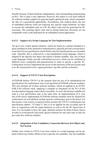 3236 Testing
feasible because of their hardware independency and corresponding programming
on PCs. This is quite a new approach. However, this makes it even more difficult
for software-module suppliers to generate highly optimized code, which contradicts
the idea of a generalized applicability. Nevertheless, this method allows the test
of embedded software while not requiring any specific target hardware. In order
to execute the embedded code on a PC the object code must be generated for PC
execution. The resulting object code and its timing behaviour obviously are not
comparable with a code dedicated for an embedded system application.
6.4.3.3  Support of a Script Language for Test Implementation
All up to now widely spread solutions, which are based on a partial standard or a
quasi-standard of some automotive manufacturers, typically provide a textual docu-
ment form for test specification which finally must be transferred into an executable
code. Typically, this is achieved by a non-standardized script language, which is
adapted to the specific test object and which is human readable. Any one of these
script languages finally provide well-defined services, which can be combined in
different ways, configured and parameterized in order to specify a specific TC.
Calling these services implements the access to the functions of the test system such
as to the measurement tools, signal generators, log files and the evaluation.
6.4.3.4  Support of TTCN-3 Test Descriptions
AUTOSAR defines TTCN-3 as the notation form for any of its standardized test
specifications for conformance tests of all specified AUTOSAR software modules.
This also includes all of those software modules, which are applied in an AUTO-
SAR CAN software stack. Applying a compiler or interpreter on the TCs of this
test description language makes them executable. As such, this human-readable test
code is a test specification and, at the same time, an implementation of it. Any
one of the newly implemented AUTOSAR software modules must be checked for
conformance by well-defined, module-specific conformance tests in the future. For
that reason, a test system is required which executes the TTCN-3 conformance test
specification (abbrev. “CT-Spec”). This is to be applied for the so-called class B
tests in conjunction with the target hardware as well as for the PC based class A
tests. It is favourable to have the same, identical solution for both of these classes
in order to avoid specific and costly special solutions for one class only or only for
just some few software modules.
6.4.3.5 Adaptation of Test Candidates, Connection Between Test Object and
Test System
Neither tests written in TTCN-3 nor tests written in a script language can be ap-
plied without any further efforts to test a specific test candidate. Any test candidate
 