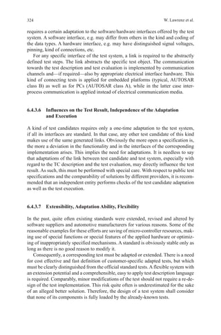324 W. Lawrenz et al.
requires a certain adaptation to the software/hardware interfaces offered by the test
system. A software interface, e.g. may differ from others in the kind and coding of
the data types. A hardware interface, e.g. may have distinguished signal voltages,
pinning, kind of connections, etc.
For any specific interface of the test system, a link is required to the abstractly
defined test steps. The link abstracts the specific test object. The communication
towards the test description and test evaluation is implemented by communication
channels and—if required—also by appropriate electrical interface hardware. This
kind of connecting tests is applied for embedded platforms (typical, AUTOSAR
class B) as well as for PCs (AUTOSAR class A), while in the latter case inter-
process communication is applied instead of electrical communication media.
6.4.3.6 Influences on the Test Result, Independence of the Adaptation
and Execution
A kind of test candidates requires only a one-time adaptation to the test system,
if all its interfaces are standard. In that case, any other test candidate of this kind
makes use of the same generated links. Obviously the more open a specification is,
the more a deviation in the functionality and in the interfaces of the corresponding
implementation arises. This implies the need for adaptations. It is needless to say
that adaptations of the link between test candidate and test system, especially with
regard to the TC description and the test evaluation, may directly influence the test
result. As such, this must be performed with special care. With respect to public test
specifications and the comparability of solutions by different providers, it is recom-
mended that an independent entity performs checks of the test candidate adaptation
as well as the test execution.
6.4.3.7  Extensibility, Adaptation Ability, Flexibility
In the past, quite often existing standards were extended, revised and altered by
software suppliers and automotive manufacturers for various reasons. Some of the
reasonable examples for these efforts are saving of micro-controller resources, mak-
ing use of special functions or special features of the applied hardware or optimiz-
ing of inappropriately specified mechanisms. A standard is obviously stable only as
long as there is no good reason to modify it.
Consequently, a corresponding test must be adapted or extended. There is a need
for cost effective and fast definition of customer-specific adapted tests, but which
must be clearly distinguished from the official standard tests. A flexible system with
an extension potential and a comprehensible, easy to apply test description language
is required. Comparably, minor modifications of the test should not require a re-de-
sign of the test implementation. This risk quite often is underestimated for the sake
of an alleged better solution. Therefore, the design of a test system shall consider
that none of its components is fully loaded by the already-known tests.
 