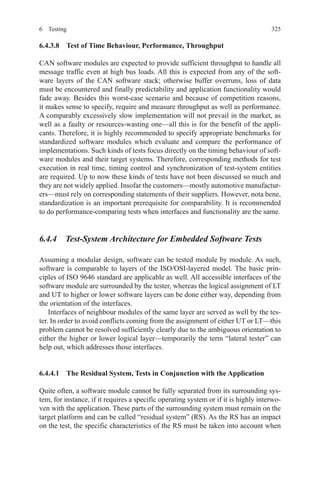 3256 Testing
6.4.3.8  Test of Time Behaviour, Performance, Throughput
CAN software modules are expected to provide sufficient throughput to handle all
message traffic even at high bus loads. All this is expected from any of the soft-
ware layers of the CAN software stack; otherwise buffer overruns, loss of data
must be encountered and finally predictability and application functionality would
fade away. Besides this worst-case scenario and because of competition reasons,
it makes sense to specify, require and measure throughput as well as performance.
A comparably excessively slow implementation will not prevail in the market, as
well as a faulty or resources-wasting one—all this is for the benefit of the appli-
cants. Therefore, it is highly recommended to specify appropriate benchmarks for
standardized software modules which evaluate and compare the performance of
implementations. Such kinds of tests focus directly on the timing behaviour of soft-
ware modules and their target systems. Therefore, corresponding methods for test
execution in real time, timing control and synchronization of test-system entities
are required. Up to now these kinds of tests have not been discussed so much and
they are not widely applied. Insofar the customers—mostly automotive manufactur-
ers—must rely on corresponding statements of their suppliers. However, nota bene,
standardization is an important prerequisite for comparability. It is recommended
to do performance-comparing tests when interfaces and functionality are the same.
6.4.4  Test-System Architecture for Embedded Software Tests
Assuming a modular design, software can be tested module by module. As such,
software is comparable to layers of the ISO/OSI-layered model. The basic prin-
ciples of ISO 9646 standard are applicable as well. All accessible interfaces of the
software module are surrounded by the tester, whereas the logical assignment of LT
and UT to higher or lower software layers can be done either way, depending from
the orientation of the interfaces.
Interfaces of neighbour modules of the same layer are served as well by the tes-
ter. In order to avoid conflicts coming from the assignment of either UT or LT—this
problem cannot be resolved sufficiently clearly due to the ambiguous orientation to
either the higher or lower logical layer—temporarily the term “lateral tester” can
help out, which addresses those interfaces.
6.4.4.1  The Residual System, Tests in Conjunction with the Application
Quite often, a software module cannot be fully separated from its surrounding sys-
tem, for instance, if it requires a specific operating system or if it is highly interwo-
ven with the application. These parts of the surrounding system must remain on the
target platform and can be called “residual system” (RS). As the RS has an impact
on the test, the specific characteristics of the RS must be taken into account when
 