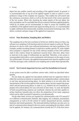 3276 Testing
object but also enables control and recording of the applied stimuli. In general, it
is recommended also to log all of the applied signals in order to achieve a com-
prehensive image of the complete test sequence. This enables the self-control and
the continuous consistency check as well as the later proof of the correct operation
of the test system. When only checking the output signals of the test object, the
only assumption can be concluded that all test scenarios had been applied properly,
which by no means can be recommended. In order to assure the reliability and
availability of the applied control and signal-recording devices, it is recommended
to apply calibrated and commercially available measurement technology only. This
allows a realistic and pure image of the applied test sequences.
6.4.4.4  Time Resolution, Sampling Rate and Buffers
The sampling rate or the time resolution of all devices shall be chosen so that a sig-
nificant over-sampling of all electrical and test-relevant signals is achieved. The ap-
plication of a device with a just sufficient performance can lead to problems if, for
example, another recording channel is required or another specific TC with a higher
time resolution is required. For any of the software modules of the CAN software
stack in this context, based on experience reaction times, time-outs, delay times
or intervals in the range of milliseconds are specified. Therefore, a test system is
recommended which allows a test coordination with tolerances in the range of some
few milliseconds. Of course, the applied measurement tools must be capable to read
CAN bus messages with a sufficient over-sampling rate to make them reproducible.
6.4.4.5  Test Control, Important Services and Test Installation in General
A test system must be able to perform various tasks, which are described subse-
quently.
On one hand, the applied test description method must be supported which is
either the execution at runtime or separation into a preparation phase, runtime phase
in real time and post-processing phase. An ideal solution is to not only allow the
interpretation of the test description at the runtime phase, but also support the prepa-
ration and post-processing phases in order to, e.g. initialize the test installation or
prepare time-critical phases for easy activation at later times. As such, the benefits
of both test-performing solutions are combined, whereas the real time capable in-
terface hardware typically does not allow the preparation of too many sequences
which can be either executed if required or even dynamically.
On the other hand, services are required for communication with UT/Lateral/LT
over different communication channels, data logging, test evaluation, presentation,
management, as well as for the control of various measurement devices, interface
hardware and stimuli generators. The aforesaid interface hardware can also serve as
part of a communication channel to the test system surrounding the test object, which
can be applied, for instance, for communication towards the UT of the host micro-
 