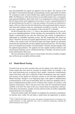 3296 Testing
pure and predictable test signals are applied to the test object. The reaction of the
test object is bounced back through correspondingly similar signal paths for further
TC evaluation in order to check whether these signals match the required behaviour
(RB). The RB data are either derived from an executable model or by a correspond-
ingly generated database. Quite often, there is no comprehensive reference model of
the test object which can be applied in a test system. As such, a manual prediction of
the desired behaviour for each TC is the only solution. Test results are collected in a
report, while any other test relevant information such as generated stimuli, measure-
ment data and evaluation steps are continuously recorded in a log file. As such, at
any time a reproduction or a reevaluation of the executed TC is feasible.
On the left hand side in Fig. 6.12, there is the general architecture of a test ob-
ject on an embedded platform. All the interfaces are surrounded by the RS, which
ideally is represented by test code, but which may also contain, an application or
additionally an embedded operating system. The RS encapsulates the actual test
object. Therefore, the pure test signals applied directly to the test object may not be
visible to the outside world. All electrical input and output signals are generated,
monitored and controlled by real time capable measurement devices. The test object
runs in its intended environment. Its functionality is directly checked together with
the applied target platform. The applied real time capable interface hardware and
measurement technique can be virtualized and thus is flexible; real devices can be
easily substituted by other ones.
This test architecture allows tests of various kinds, from driver modules to higher
layer software up to complete software stacks.
6.5  Model-Based Testing
Currently tests are not only executed when real test objects exist. Quite often, cus-
tomers require that tests must be executed on models which, for example, is the
case when performing tests on physical layer models. Automotive manufacturers
expect from these early tests a reduction of their development costs and a signifi-
cant increase of test quality for electronic systems in cars and other applications.
Model checking13
though is in its beginning stages with regard to standardization
or harmonization. In the area of networking, there are almost no standards with re-
spect to implementation models or how to analyse these models, for instance, with
regard to conformance. That is why up to now only some few manufacturers dared
carefully to do their first steps in this area, mostly based on proprietary solutions.
Under these circumstances, models, test runs and test results are neither comparable
among themselves nor repeatable.
Going into details makes the benefits of simulation for automotive manufactur-
ers become more visible. On one hand, a model bares the opportunity to analyse
13 
This is related to the scope of this section with regard to the physical layer of automotive net-
worked electronics. In other application area, such as mechanical engineering, modeling and
model checking are more typical.
 