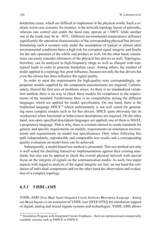 330 W. Lawrenz et al.
borderline cases, which are difficult to implement in the physical world. Such a re-
alistic worst case scenario, for instance, is the network topology layout of networks,
whereas one control unit under the hood may operate at + 100°C while another
one in the trunk may be at −40°C. Different environmental temperatures influence
significantly the operation characteristics of the corresponding physical bus drivers.
Simulating such a scenario only under the assumption of typical or almost ideal
environmental conditions bares a high risk for corrupted signal integrity and finally
for the safe operation of the whole end product as well. On the other hand, simula-
tions can easily consider tolerances of the physical bus drivers as well. Topologies,
therefore, can be analysed in high-frequency range as well as charged with non-
typical loads in order to generate borderline cases. Among others, the number of
nodes applied in a topology has great influence, because not only the bus drivers but
even the chosen bus lines influence the signal quality.
In order to meet the requirements for high-quality tests correspondingly, ap-
propriate models supplied by the component manufacturers are required. Unfortu-
nately, thereof the first area of problems arises: As there is no standardized valida-
tion method, there is no way to check these models for compliance to the require-
ments of the standard. Furthermore there is no compatibility among the different
languages which are applied for model specification. On one hand, there is the
traditional language SPICE14
which unfortunately is not well suited for generat-
ing more complex models such as for bus drivers. SPICE quite obviously has its
weaknesses when functional or behavioural descriptions are required. On the other
hand, non-open specified description languages are applied; one of them is MAST,
a proprietary language. That is why, there is a certain interest to create standards for
generic and specific requirements on models, requirements on simulation environ-
ments and requirements on model test specifications. Only when following this
path independently, reproducible and comparable test results and a corresponding
quality evaluation on model basis can be achieved.
Subsequently, a model-based test method is presented. This test method not only
is well suited for checking transceiver implementations against their existing stan-
dards, but also can be applied to check the overall physical network with special
focus on the integrity of signals on the communication media. As such, two major
aspects with regard to analysis of the signal integrity are met: on one hand the vali-
dation of individual components and on the other hand the observation and evalua-
tion of a complex topology.
6.5.1 VHDL-AMS
VHDL-AMS (Very High Speed Integrated Circuit Hardware Description Language - Analog
and Mixed Signals) is an extension of VHDL (see [IEEE1076]) for simulation support
of digital, analog and mixed signals systems and technologies. VHDL AMS allows
14 
Simulation Program with Integrated Circuits Emphasis—there are optimized and commercially
available versions such as PSPICE or HSPICE.
 