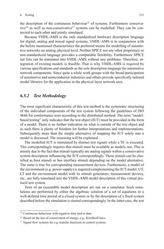 3316 Testing
the description of the continuous behaviour15
of systems. Furthermore conserva-
tive16
as well as non-conservative17
systems can be modelled. They can be con-
nected to each other and jointly simulated.
Because VHDL-AMS is the only standardized hardware description language
for digital, analog and mixed signal systems, VHDL-AMS is in conjunction with
the before mentioned characteristics the preferred means for modelling of automo-
tive networks on analog, physical level. Neither SPICE nor any other proprietary or
non-standardized language provides a comparable flexibility. Furthermore SPICE
net lists can be translated into VHDL-AMS without any problems. Therefore, in-
tegration of existing models is feasible. That is why VHDL-AMS is required by
various specifications and standards as the sole description language for automotive
network components. Since quite a while work groups with the broad participation
of automotive and semiconductor industries and others provide specifically tailored
model libraries for the application in the physical layer network area.
6.5.2  Test Methodology
The most significant characteristic of this test method is the systematic structuring
of the individual components of the test system following the guidelines of ISO
9646 for conformance tests according to the distributed method. The term “model-
based testing” only indicates that the test object (IUT) must be provided in the form
of a model. There is no further indication on what is outside of the test object and
as such there is plenty of freedom for further interpretations and implementations.
Subsequently more than the simple alternative of mapping the IUT solely into a
model is discussed. The reasoning will be explained.
The modelled IUT is stimulated by distinct test signals while a TC is executed.
This correspondingly requires that stimuli must be available as models, too. This is
mainly due to the fact that stimuli typically are analog signals within a conservative
system description influencing the IUT correspondingly. These stimuli can be clas-
sified as host stimuli or bus interface stimuli depending on the model alternative.
The same is true for corresponding measurement devices. Furthermore, a model of
the environment (e.g. power supply) is required complementing the IUT model. UT,
LT and the environment model with its stimuli generators, measurement devices,
etc., are fully translated into the VHDL-AMS model description of this virtual pro-
tocol test system.
Tests of an executable model description are run on a simulator. Such simu-
lations are performed by either the algebraic solution of a set of equations in a
well-defined time period of a closed system or by the description of a fixed system
described before the simulation is started correspondingly. In the latter case, the test
15 
Continuous behaviour with regard to time and/or data.
16 
Based on the law of conservation of energy; e.g., Kirchhoff laws.
17 
Signal flow systems for e.g. transfer functions in control systems.
 