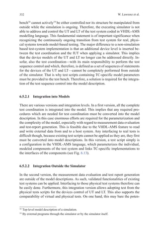 332 W. Lawrenz et al.
bench18
cannot actively19
be either controlled nor its structure be manipulated from
outside while the simulation is ongoing. Therefore, the executing simulator is not
able to address and control the UT and LT of the test system coded in VHDL-AMS
modelling language. This fundamental statement is of important significance when
recognizing the continuously ongoing transition from test system for real, physi-
cal systems towards model-based testing. The major difference to a non-simulation
based test-system implementation is that an additional device level is inserted be-
tween the test coordination and the IUT when applying a simulator. This implies
that the device models of the UT and LT no longer can be addressed directly. In-
sofar, also the test coordination—with its main responsibility to perform the test
sequence control and which, therefore, is defined as a set of sequences of statements
for the devices of the UT and LT—cannot be completely performed from outside
of the simulator. That is why test scripts containing TC-specific model parameters
must be provided to the test bench. Therefore, a solution is required for the integra-
tion of the test sequence control into the model description.
6.5.2.1  Integration into Models
There are various versions and integration levels. In a first version, all the complete
test coordination is integrated into the model. This implies that any required pro-
cedures which are needed for test coordination must be converted into the model
description. In this case enormous efforts are required for the parameterization and
the complexity of the model, especially with regard to measurement data evaluation
and test-report generation. This is feasible due to the VHDL-AMS feature to read
and write external data from and to a host system. Any interfacing to real tests is
difficult though, because existing test scripts cannot be applied as they are, they first
must be converted into model descriptions. In this version, a test script simply is
a configuration in the VHDL-AMS language, which parameterizes the individual,
modeled components of the test system and links TC-specific implementations to
the interfaces of the components (see Fig. 6.13).
6.5.2.2  Integration Outside the Simulator
In the second version, the measurement data evaluation and test report generation
are outside of the model descriptions. As such, validated functionalities of existing
test systems can be applied. Interfacing to those physical test systems therefore can
be easily done. Furthermore, this integration version allows adopting test from the
physical tests scripts for the devices control of UT and LT. This also supports the
comparability of virtual and physical tests. On one hand, this may bare the poten-
18 
Top-level model description of a simulation.
19 
By external programs through the simulator or by the simulator itself.
 