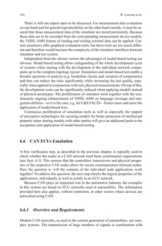 334 W. Lawrenz et al.
There is still one aspect open to be discussed: For measurement data evaluation
on one hand and for general reproducibility on the other hand outside, it must be as-
sured that those measurement data of the simulator are stored persistently. Because
those data are to be recorded from the corresponding measurement device models,
the VHDL-AMS feature of reading and writing external data can be applied. Cur-
rent simulators offer graphical evaluation tools, but these tools are too much differ-
ent and therefore would increase the complexity of the simulator interfaces between
simulator and test system.
Independent from the chosen version the advantages of model-based testing are
obvious. Model-based testing allows safeguarding of the whole development cycle
of systems while starting with the development of the individual network compo-
nents up to the complete topology layout. Simulation and model-based test enable a
broader spectrum of analysis (e.g. borderline checks and variation of components)
and thus can reduce the risks significantly while increasing the test quality, espe-
cially when applied in conjunction with real, physical measurements. On top of this,
the development costs can be significantly reduced when applying models instead
of physical prototypes. The proliferation of simulator tools together with the con-
tinuously ongoing enhancements of VHDL-AMS on language coverage and inte-
gration abilities—as it is the case, e.g. for CS FACTS—fosters more and more the
application of model-based tests.
Continuous proliferation of simulation tools as well as especially the support
of encryption technologies for securing models for better protection of intellectual
property when sharing models with other parties will give an additional push to the
acceptance and application of model-based testing.
6.6  CAN ECUs Emulation
A first verification step, as described in the previous chapter, is typically used to
check whether the nodes in a CAN network meet basic conformance requirements
(see Sect. 6.1). This ensures that the controllers, transceivers and physical proper-
ties of the respective CAN nodes allow for secure communication between nodes.
Now the question is: will the contents of the individual node applications work
together? To address this question, the next step checks the logical properties of the
applications, individually as well as jointly in an ECU network.
Because CAN plays an important role in the automotive industry, the examples
in this section are based on ECU networks used in automobiles. The information
provided here also applies, without restriction, to other sectors where devices are
networked using CAN.
6.6.1  Overview and Requirements
Modern CAN networks, as used in the current generation of automobiles, are com-
plex systems. The transmission of large numbers of signals in combination with
 