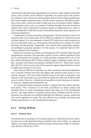 3356 Testing
content-based and time-based dependencies can lead to a large number of possible
errors, some of which can be difficult to reproduce. In sectors such as the automo-
tive industry, CAN systems are sold in products that are built in large quantities but
then used in highly customized ways. For this reason, customers sometimes experi-
ence exotic errors, which can result in high costs (e.g. for product recalls). Reputa-
tional damage is also a risk, as a number of striking examples from the automotive
industry have shown. Beyond the economic impact of undetected errors, safety is
also a consideration. With the increase in distributed functions, safety aspects are of
increasing importance.
Comprehensive testing is therefore indispensable. The functionality of any CAN
network needs to be tested under all the different conditions in which the system
will later operate. It is also important to check ECU behaviour in error situations as
well as inconsistent states, e.g. when protocol specifications are violated. It is often
precisely such theoretically “impossible” cases which lead to particularly unpleas-
ant problems in practical operation. For this reason, it is important that the ECU
reacts as defined in all situations.
Typical test scenarios are aimed at stimulating the ECU and then observing and
interpreting its reactions. This generally requires at least a partial simulation of the
ECU’s environment. For instance, it is rarely possible to operate ECUs on a CAN
bus without functioning NM. Similar conditions apply to hardware inputs and out-
puts. Actuators and sensors are partially checked by the ECU. When such a check
fails, the ECU enters an error state. Sensor/actuator inputs/outputs therefore need to
be addressed correctly in every case.
Errors that are difficult to reproduce are often caused by time-based dependen-
cies. A specific software error may only appear after specific events occur in a very
specific sequence. The test system therefore needs to be able to reproduce time
sequences and constraints (e.g. cycle times) in exactly the same way as these would
occur in reality. However, it should also be possible to create erroneous or unrealis-
tic states in a targeted and reproducible way.
As a broad preventative measure, testing is required from the earliest develop-
ment phases. This is because it is far more cost-effective to detect, analyse and
eliminate errors in earlier development phases than later on in the development
process. The large number of possible system states, combined with the need to
maximize the utilization of available bandwidth for efficiency reasons, means that
tests can be significant in scope. The only efficient way to handle such large-scale
testing requirements is to use automated test sequences.
6.6.2  Testing Methods
6.6.2.1  Protocol Tests
Communication at message level is tested using the so-called protocol tests. Such a
test does not use the abstraction layers available in the tester (which, e.g. represent
signals on messages and ensure cyclical message transmission); rather, it communi-
cates directly with the ECU SUT.
 
