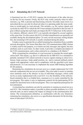 340 W. Lawrenz et al.
6.6.3  Simulating the CAN Network
A functional test for a CAN ECU requires the involvement of the other devices
on the bus for two reasons: Firstly, the ECU only works correctly when its infra-
structure, e.g. NM, is present and functioning correctly. Secondly, many errors in a
networked device can only be observed when it is operating under the same condi-
tions as would apply in a real network. This includes, e.g. the various signals sent
cyclically by other ECUs which the SUT must interpret in parallel to the test task. It
goes without saying that such loads can impact the SUT’s behaviour. In the automo-
tive industry, different vehicle ECU’s are typically developed by several suppliers
at the same time. For this reason, the ECUs of other manufacturers are generally not
available during the development phase. To carry out the necessary testing despite
this, the remaining CAN network is usually simulated during this phase.
It makes sense to generate the so-called remaining bus simulation from a suitable
network description. The Vector Data Base for CAN communication (DBC) format
is widely used for this purpose, as it retains not only messages and signals, but also
attributes such as cycle times. In other words, it provides a complete description of
the CAN communication, and is often referred to as a database or K-Matrix.21
With a remaining bus simulation, it is not necessary to simulate the actual appli-
cation itself. This means, e.g. that it is sufficient for an ABS ECU in a simulated or
partially simulated CAN vehicle network to receive signals relating to wheel revo-
lutions, brake pressure, brake pedal position, etc. and to transmit defined control
signals with appropriate values and in compliance with the specified cycle times
and protocols. It is not necessary to implement the actual ABS braking algorithm
for this purpose.
Remaining bus simulations do not just serve as a simple replacement for CAN
network components that are not yet available. They also make it easier to simulate
error situations such as the absence or loss of individual messages, which could
not be as easily implemented with a real ECU. It is the flexibility of the software-
based simulation that is so helpful here, inasmuch as it is easily controlled by the
test program. This makes it easy to implement controls for the participating ECUs
needed for functional tests in the test program. This is an important prerequisite for
test automation.
A remaining bus simulation can also be used prior to running an actual test on a
real ECU. The simulation makes it possible to detect possible problems in a CAN
network early on and to analyse the impact of changes to the communication def-
inition. The communication definition, in combination with the very illustrative
remaining bus simulation, also serves as a specification document for the develop-
ment of individual CAN ECUs.
21 
K-Matrix stands for communication matrix because the database also describes which signal is
sent and received by which node.
 