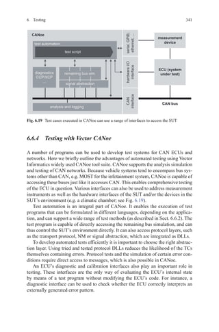 3416 Testing
6.6.4  Testing with Vector CANoe
A number of programs can be used to develop test systems for CAN ECUs and
networks. Here we briefly outline the advantages of automated testing using Vector
Informatics widely used CANoe tool suite. CANoe supports the analysis simulation
and testing of CAN networks. Because vehicle systems tend to encompass bus sys-
tems other than CAN, e.g. MOST for the infotainment system, CANoe is capable of
accessing these buses just like it accesses CAN. This enables comprehensive testing
of the ECU in question. Various interfaces can also be used to address measurement
instruments as well as the hardware interfaces of the SUT and/or the devices in the
SUT’s environment (e.g. a climatic chamber; see Fig. 6.19).
Test automation is an integral part of CANoe. It enables the execution of test
programs that can be formulated in different languages, depending on the applica-
tion, and can support a wide range of test methods (as described in Sect. 6.6.2). The
test program is capable of directly accessing the remaining bus simulation, and can
thus control the SUT’s environment directly. It can also access protocol layers, such
as the transport protocol, NM or signal abstraction, which are integrated as DLLs.
To develop automated tests efficiently it is important to choose the right abstrac-
tion layer. Using tried and tested protocol DLLs reduces the likelihood of the TCs
themselves containing errors. Protocol tests and the simulation of certain error con-
ditions require direct access to messages, which is also possible in CANoe.
An ECU’s diagnostic and calibration interfaces also play an important role in
testing. These interfaces are the only way of evaluating the ECU’s internal state
by means of a test program without modifying the ECU’s code. For instance, a
diagnostic interface can be used to check whether the ECU correctly interprets an
externally generated error pattern.
Fig. 6.19   Test cases executed in CANoe can use a range of interfaces to access the SUT
 
