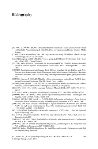 345W. Lawrenz (ed.), CAN System Engineering, DOI 10.1007/978-1-4471-5613-0,
© Springer-Verlag London 2013
Bibliography
[AUTO01]AUTOSAR GbR,AUTOSAR erreicht ersten Meilenstein—Erste Spezifikationen werden
veröffentlicht, Pressemitteilung, 2. Mai 2006, URL: www.autosar.org, Home  Media   Media
Releases
[CIA10] CAN in Automation (CiA): URL: http://www.can-cia.org, 2010 Home  Device design
 Technology  CAN  CAN history
[CSG10] CS group GmbH: URL: http://www.cs-group.de, 2010 Home  ConformanceTests  CAN
osi-1  CAN OSI1—Tested Products
[DO178B] Radio Technical Commission for Aeronautics (RTCA), DO-178B Software Conside-
rations in Airborne Systems and Equipment Certification, RTCA, Washington D. C., 1. Dez.
1992
[ETEM02] Berufsgenossenschaft Energie Textil Elektro, Grundsatz für die Prüfung und Zerti-
fizierung von „Bussystemen für die Übertragung sicherheitsrelevanter Nachrichten“, Fachaus-
schuss Elektrotechnik, Mai 2002 URL: http://www.bgetem.de/praev/praev_pruefgrundsaetze.
html
[HEUR06] Heurung T (2006, 20. März) In-vehicle network design methodology, 2nd IEE Auto-
motive Electronics Conference. The IEE, Savoy Place, London
[HUDI09] Hudi R (2009, 15.–16. Juli) Die E/E Entwicklung im Wandel auf dem Weg zur Elektro-
mobilität, Automobil Elektronik Fachkongress Elektronik, Ludwigsburg
[IEEE1076] IEEE 1076, VHDL Language Reference Manual, IEEE, 2009 ISBN: 978-0-7381-
5801-3
IEEE 1076.1, VHDL Analog and Mixed-Signal Extensions, IEEE, 2007 ISBN: 0-7381-5627-2
[ISO9000] DIN EN ISO/IEC 9000 (2005) Qualitätsmanagementsysteme—Grundlagen und
­Begriffe, ICS 01.040.03, ICS 03.120.10, ISO
[ISO9646] ISO/IEC DIS 9646-1 … 7 (1994–1998) Information technology—Open Systems
­Interconnection—Conformance testing methodology and framework, ICS 35.100.01, ISO
[ISO11898] ISO, Road vehicles—Interchange of digital information—Controller area network
(CAN) for high-speed communication, ISO, 1993 (zurückgezogen, revisioniert durch ISO
11898-1:2003 und ISO 11898-2:2003)
ISO 11898-1 (2003) Road vehicles—Controller area network (CAN)—Part 1: Data link layer and
physical signalling, ISO
ISO 11898-2 (2003) Road vehicles—Controller area network (CAN)—Part 2: High-speed me-
dium access unit, ISO
[ISO16845] ISO 16845 (2004) Road vehicles—Controller area network (CAN)—Conformance
test plan, ICS 43.040.15, ISO
[ISO17025] DIN EN ISO/IEC 17025 (2005) Allgemeine Anforderungen an die Kompetenz von
Prüf- und Kalibrierlaboratorien, ICS 03.120.20, ISO
[KRUE08] Krüger M (2008) Grundlagen der Kraftfahrzeugelektronik—Schaltungstechnik, 2nd
edn. Hanser Verlag, München
 