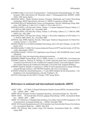 Bibliography
[LUEB04] Lübke A Car-to-Car Communication—Technologische Herausforderungen. In: VDE-
Kongress 2004, Innovationen für Menschen, Band 2: Fachtagungsberichte DGBMT, GMM,
GMA, VDE Verlag, Berlin
[MOST06] MOST—Media Oriented Systems Transport, Multimedia and Control Networking
Technology, MOST Specification. Revision 2.5, MOST Cooperation, Oktober 2006
[MYER89] Myers GJ Methodisches Testen von Programmen, 3nd edn. Oldenbourg Verlag, Mün-
chen, 1989 ISBN-10: 3-486-21317-2, ISBN-13: 978-3-486-21317-1
[ODVA01] ODVA, CIP Networks Library, Volume 1, Common Industrial Protocol, Edition 3.7,
© 2001 bis 2009, ODVA, Inc., November 2009
[ODVA05] ODVA, CIP Networks Library, Volume 5, CIP Safety, Edition 2.2, © 2005 bis 2009,
ODVA, Inc., May 2009
[ODVA94] ODVA, CIP Networks Library, Volume 3, DeviceNet Adaptation of CIP, Edition 1.8,
© 1994 bis 2009, ODVA, Inc., November 2009
[OEM10] Audi, BMW, Daimler, Porsche, Volkswagen: Hardware Requirements for Partial Net-
working, Version 1.1, 28.5.2010
[PFEI03] Pfeiffer O et al (2003) Embedded Networking with CAN and CANopen, 1st edn. RTC
Books, USA
[SCHI06] Schiffer V (2006) The Common Industrial Protocol (CIP™) and the Family of CIP Net-
works. Herausgeber: ODVA
[SCHMID] Schmid C ATA26 CAN Application Layer Protocol. SID 2616DD100, Issue 2 (nicht
öffentlich)
[SOCAN] URL: http://developer.berlios.de/projects/socketcan
[TIMM09] TIMMO Timing Model, ITEA 2–06005, Version 1.1, 2.9.2009 URL: www.timmo.org
[TIND94] Tindell K, Hansson H, Wellings AJ (1994) Analyzing Real-Time Communications:
Controller Area Network (CAN). Fachbereich Computersysteme, Universität Uppsala, Schwe-
den (Tindell, Hansson)  Fachbereich Informatik, Universität York, England (Wellings)
[TIND98] Tindell K, Rajnák A, Casparsson L (1998) A CAN Communications Concept with Gua-
ranteed Message Latencies. SAE 98C050, Dearborn, MI, USA, Convergence
[VDA09] Verband der Automobilindustrie e. V. (ed) (2009) Handeln für den Klimaschutz—CO2
Reduktion in der Automobilindustrie, 2nd edn, Frankfurt a. M.
[ZELT01] Zeltwanger H (ed) (2001) CANopen. VDE Verlag, Berlin
References to national and international standards ARINC
ARINC 429P1 … P17 Mark 33 Digital Information Transfer System (DITS), Aeronautical Radio
Inc.—ARINC, 2004 … 2009
ARINC 600 Air Transport Avionics Equipment Interfaces, Aeronautical Radio Inc., Mai 2010
ARINC 664P1 … P8 Aircraft Data Network, gängige Bezeichnung: AFDX, Aeronautical Radio
Inc.—ARINC, 2005 … 2009
ARINC 812 Definition of Standard Data Interfaces For Galley Insert (GAIN) Equipment, CAN
Communication, Aeronautical Radio Inc.—ARINC, Dezember 2006
ARINC 825 General Standardization of CAN (ControllerArea Network) Bus Protocol forAirborne
Use, Aeronautical Radio Inc.—ARINC, Mai 2010
ARINC 826 Software Data Loader Using CAN Interface, Aeronautical Radio Inc.—ARINC,
Januar 2009
346
 